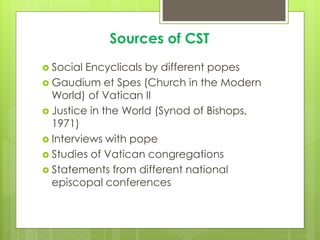 Sources of CST
 Social Encyclicals by different popes
 Gaudium et Spes (Church in the Modern
World) of Vatican II
 Justice in the World (Synod of Bishops,
1971)
 Interviews with pope
 Studies of Vatican congregations
 Statements from different national
episcopal conferences
 