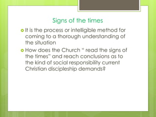 Signs of the times
 It is the process or intelligible method for
coming to a thorough understanding of
the situation
 How does the Church “ read the signs of
the times” and reach conclusions as to
the kind of social responsibility current
Christian discipleship demands?
 