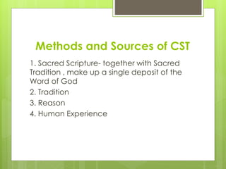 Methods and Sources of CST
1. Sacred Scripture- together with Sacred
Tradition , make up a single deposit of the
Word of God
2. Tradition
3. Reason
4. Human Experience
 