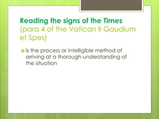 Reading the signs of the Times
(para 4 of the Vatican II Gaudium
et Spes)
 Is the process or intelligible method of
arriving at a thorough understanding of
the situation
 