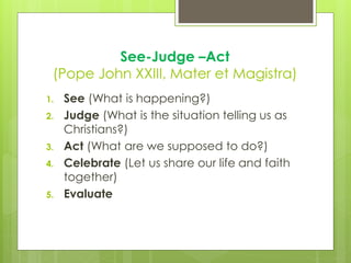See-Judge –Act
(Pope John XXIII, Mater et Magistra)
1. See (What is happening?)
2. Judge (What is the situation telling us as
Christians?)
3. Act (What are we supposed to do?)
4. Celebrate (Let us share our life and faith
together)
5. Evaluate
 
