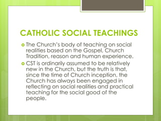 CATHOLIC SOCIAL TEACHINGS
 The Church’s body of teaching on social
realities based on the Gospel, Church
Tradition, reason and human experience.
 CST is ordinarily assumed to be relatively
new in the Church, but the truth is that,
since the time of Church inception, the
Church has always been engaged in
reflecting on social realities and practical
teaching for the social good of the
people.
 