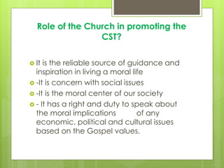 Role of the Church in promoting the
CST?
 It is the reliable source of guidance and
inspiration in living a moral life
 -It is concern with social issues
 -It is the moral center of our society
 - It has a right and duty to speak about
the moral implications of any
economic, political and cultural issues
based on the Gospel values.
 