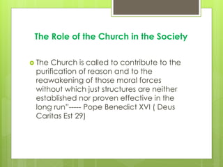 The Role of the Church in the Society
 The Church is called to contribute to the
purification of reason and to the
reawakening of those moral forces
without which just structures are neither
established nor proven effective in the
long run”----- Pope Benedict XVI ( Deus
Caritas Est 29)
 