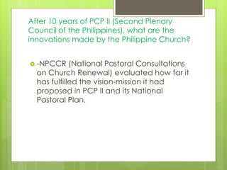 After 10 years of PCP II (Second Plenary
Council of the Philippines), what are the
innovations made by the Philippine Church?
 -NPCCR (National Pastoral Consultations
on Church Renewal) evaluated how far it
has fulfilled the vision-mission it had
proposed in PCP II and its National
Pastoral Plan.
 