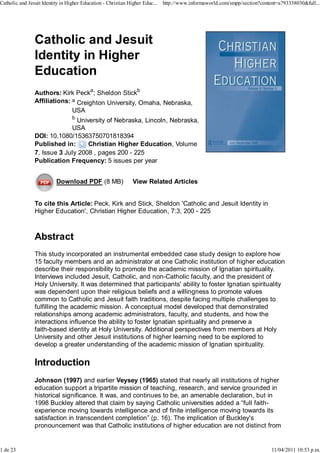 Catholic and Jesuit Identity in Higher Education - Christian Higher Educ...   http://www.informaworld.com/smpp/section?content=a793338030&full...




                Catholic and Jesuit
                Identity in Higher
                Education
                Authors: Kirk Pecka; Sheldon Stickb
                Affiliations: a Creighton University, Omaha, Nebraska,
                              USA
                                  b
                               University of Nebraska, Lincoln, Nebraska,
                             USA
                DOI: 10.1080/15363750701818394
                Published in:      Christian Higher Education, Volume
                7, Issue 3 July 2008 , pages 200 - 225
                Publication Frequency: 5 issues per year


                          Download PDF (8 MB)                  View Related Articles


                To cite this Article: Peck, Kirk and Stick, Sheldon 'Catholic and Jesuit Identity in
                Higher Education', Christian Higher Education, 7:3, 200 - 225



                Abstract
                This study incorporated an instrumental embedded case study design to explore how
                15 faculty members and an administrator at one Catholic institution of higher education
                describe their responsibility to promote the academic mission of Ignatian spirituality.
                Interviews included Jesuit, Catholic, and non-Catholic faculty, and the president of
                Holy University. It was determined that participants' ability to foster Ignatian spirituality
                was dependent upon their religious beliefs and a willingness to promote values
                common to Catholic and Jesuit faith traditions, despite facing multiple challenges to
                fulfilling the academic mission. A conceptual model developed that demonstrated
                relationships among academic administrators, faculty, and students, and how the
                interactions influence the ability to foster Ignatian spirituality and preserve a
                faith-based identity at Holy University. Additional perspectives from members at Holy
                University and other Jesuit institutions of higher learning need to be explored to
                develop a greater understanding of the academic mission of Ignatian spirituality.

                Introduction
                Johnson (1997) and earlier Veysey (1965) stated that nearly all institutions of higher
                education support a tripartite mission of teaching, research, and service grounded in
                historical significance. It was, and continues to be, an amenable declaration, but in
                1998 Buckley altered that claim by saying Catholic universities added a “full faith-
                experience moving towards intelligence and of finite intelligence moving towards its
                satisfaction in transcendent completion” (p. 16). The implication of Buckley's
                pronouncement was that Catholic institutions of higher education are not distinct from


1 de 23                                                                                                                     11/04/2011 10:53 p.m.
 