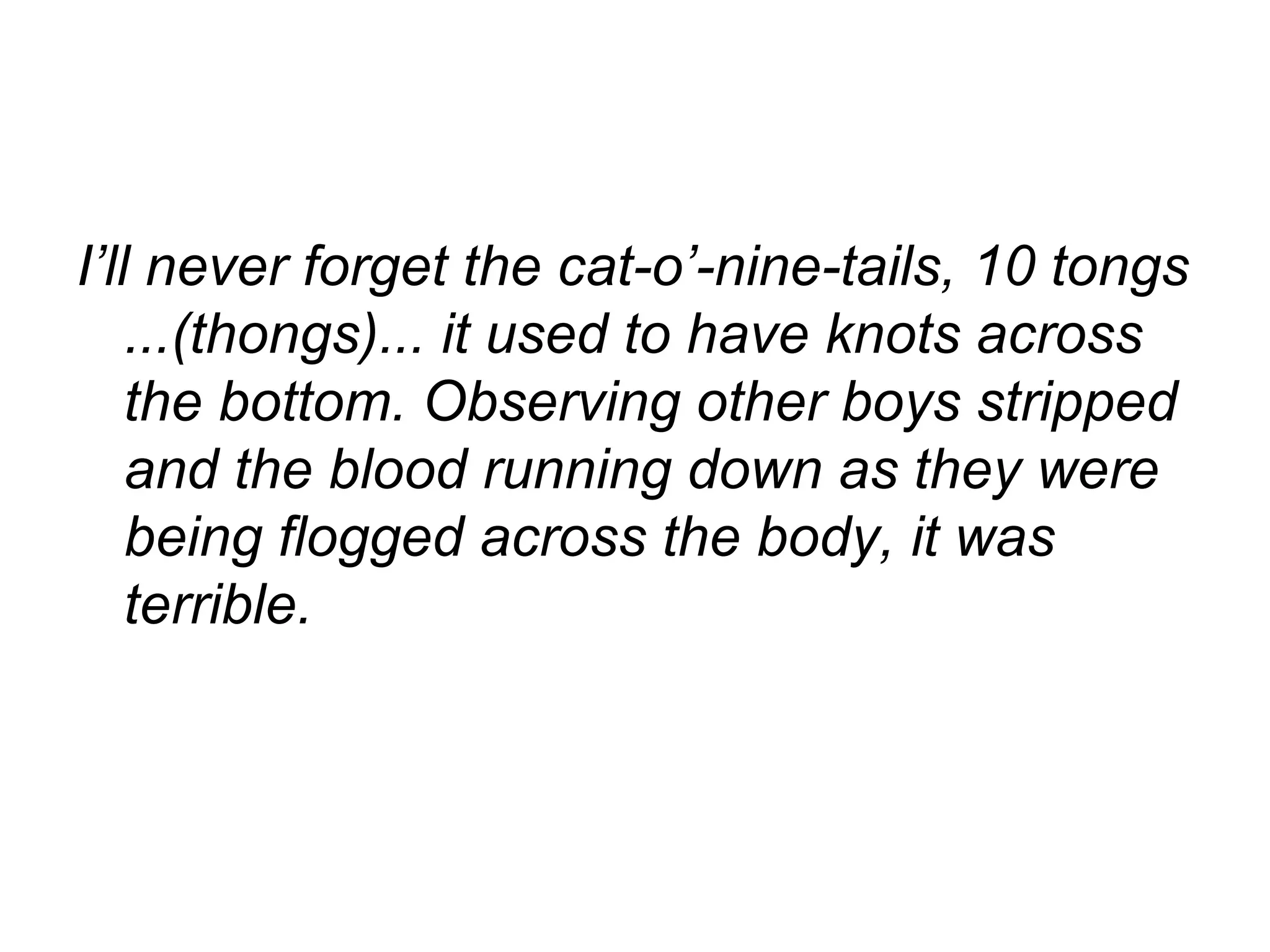 I’ll never forget the cat-o’-nine-tails, 10 tongs ...(thongs)... it used to have knots across the bottom. Observing other boys stripped and the blood running down as they were being flogged across the body, it was terrible.  