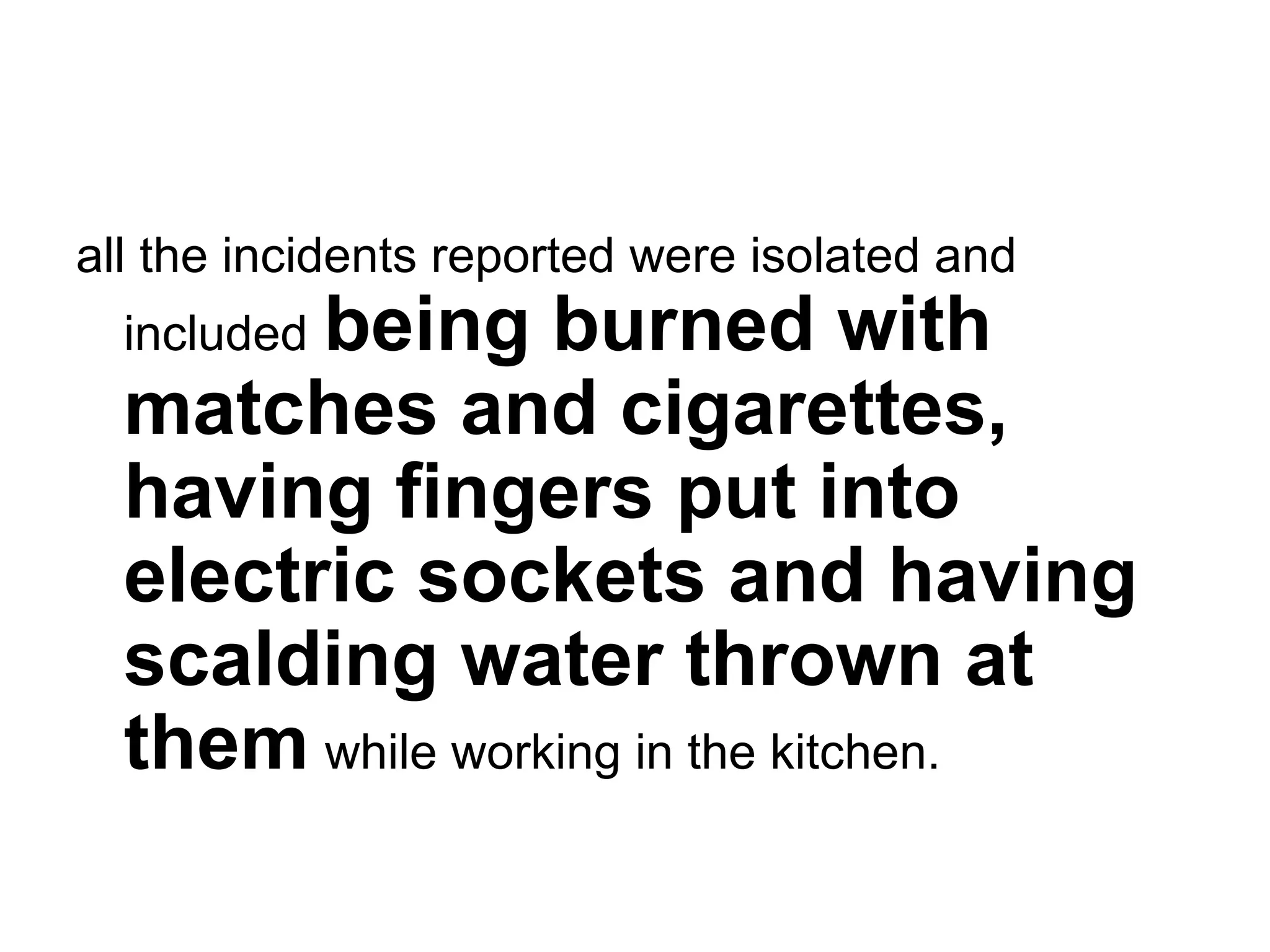 all the incidents reported were isolated and included   being burned with matches and cigarettes, having fingers put into electric sockets and having scalding water thrown at them   while working in the kitchen.   