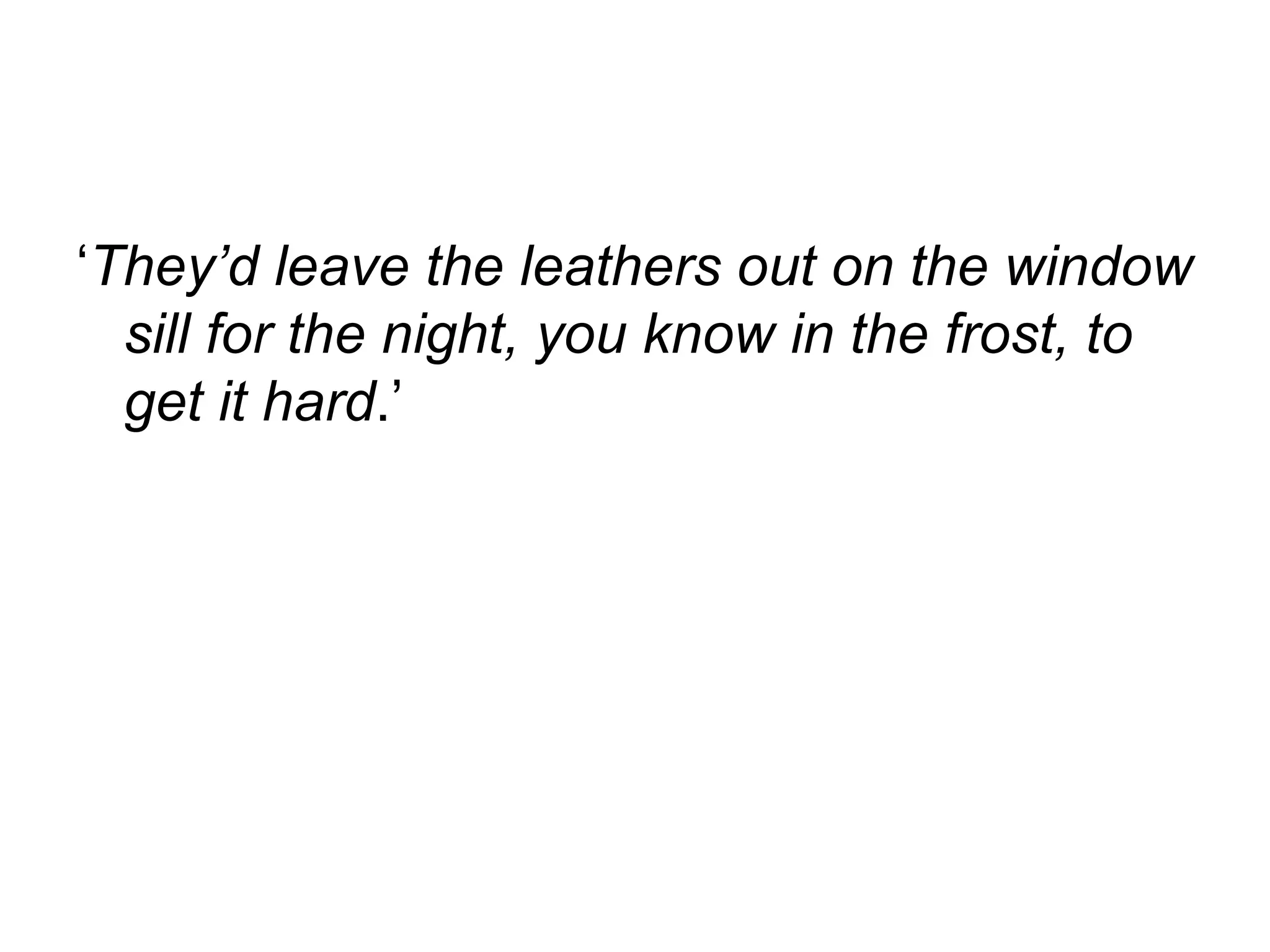 ‘ They’d leave the leathers out on the window sill for the night, you know in the frost, to get it hard .’  