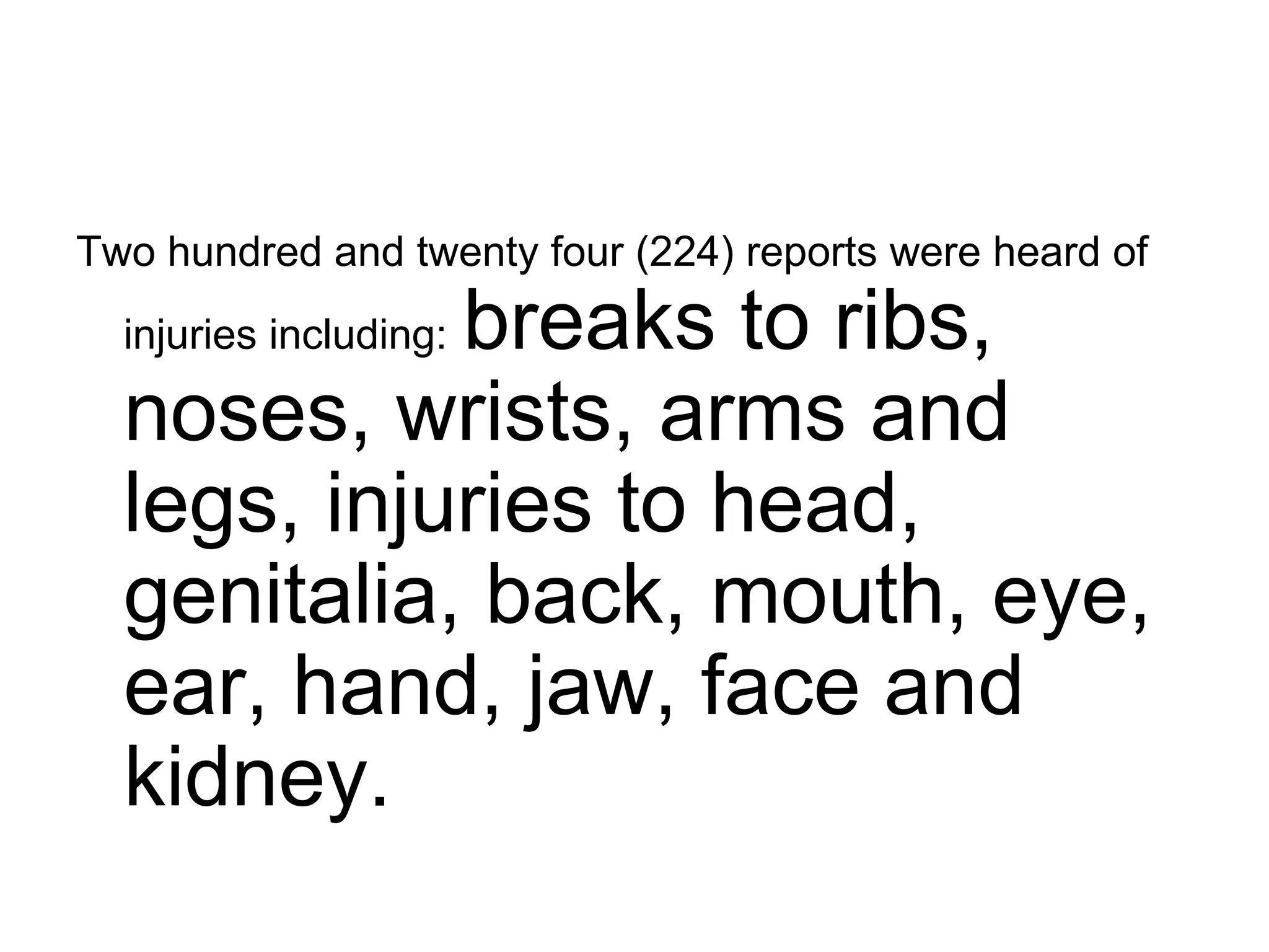 Two hundred and twenty four (224) reports were heard of injuries including:   breaks to ribs, noses, wrists, arms and legs, injuries to head, genitalia, back, mouth, eye, ear, hand, jaw, face and kidney.  