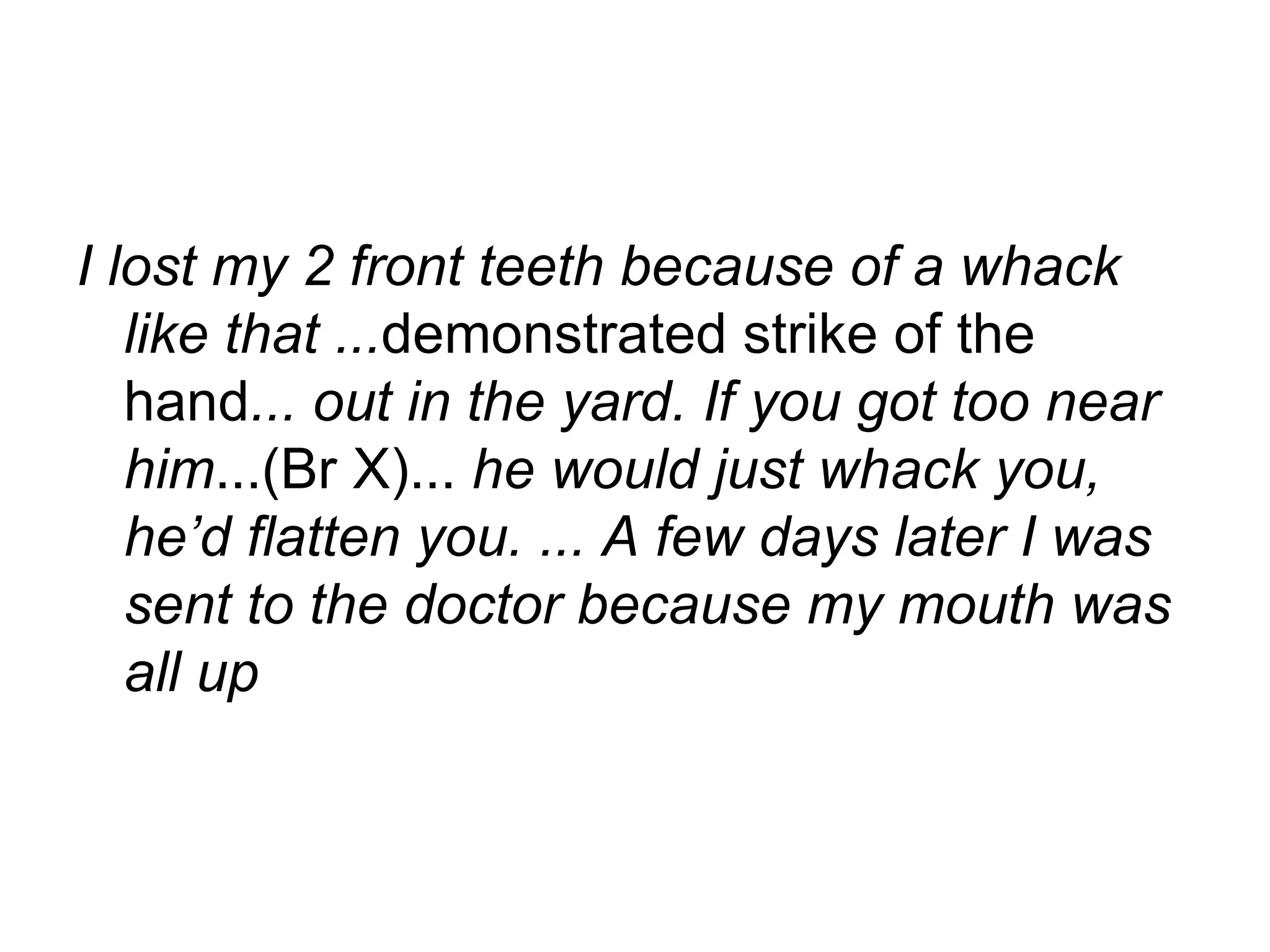 I lost my 2 front teeth because of a whack like that ... demonstrated strike of the hand ... out in the yard. If you got too near him ...(Br X)...  he would just whack you, he’d flatten you. ... A few days later I was sent to the doctor because my mouth was all up   