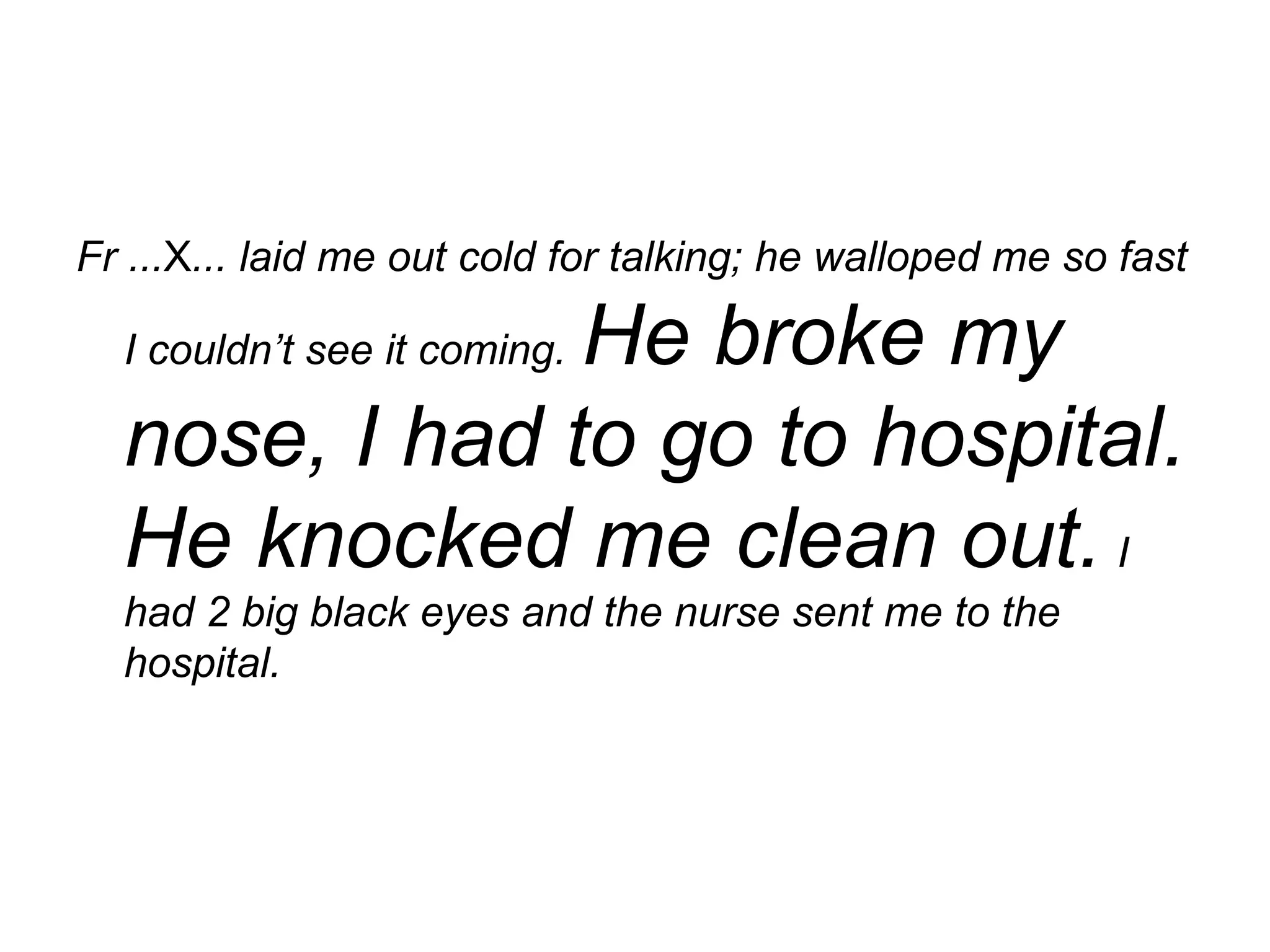 Fr ... X ... laid me out cold for talking; he walloped me so fast I couldn’t see it coming.   He broke my nose, I had to go to hospital. He knocked me clean out.   I had 2 big black eyes and the nurse sent me to the hospital. 