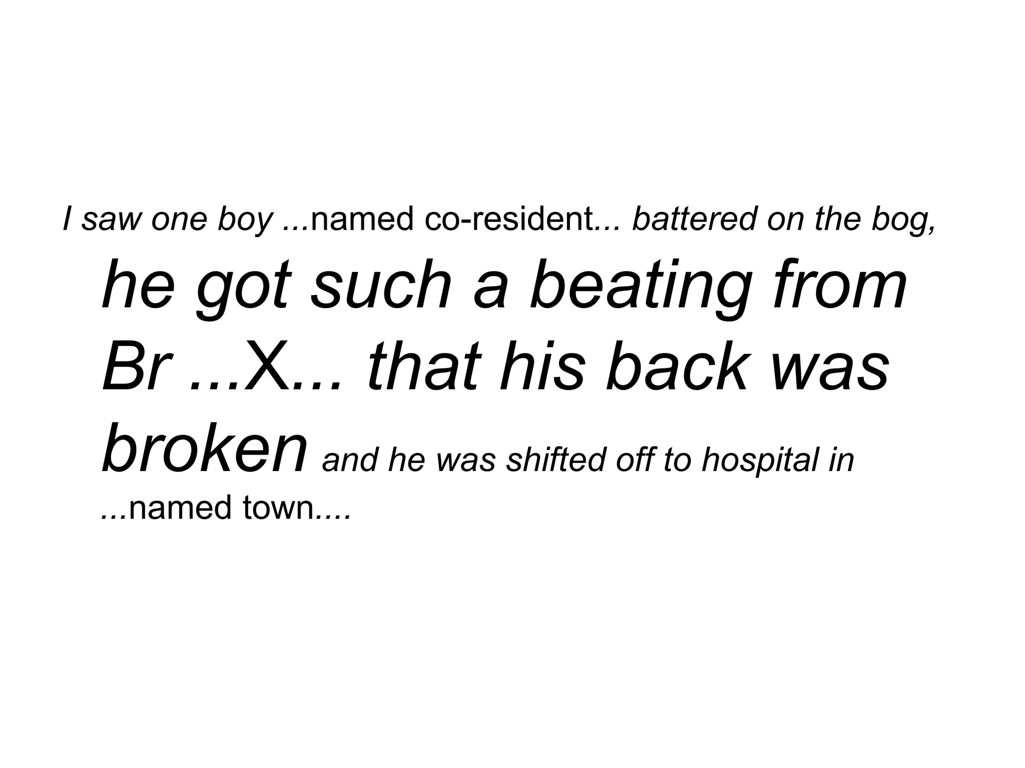 I saw one boy ... named co-resident ... battered on the bog,   he got such a beating from Br ... X ... that his back was broken   and he was shifted off to hospital in ... named town ....   
