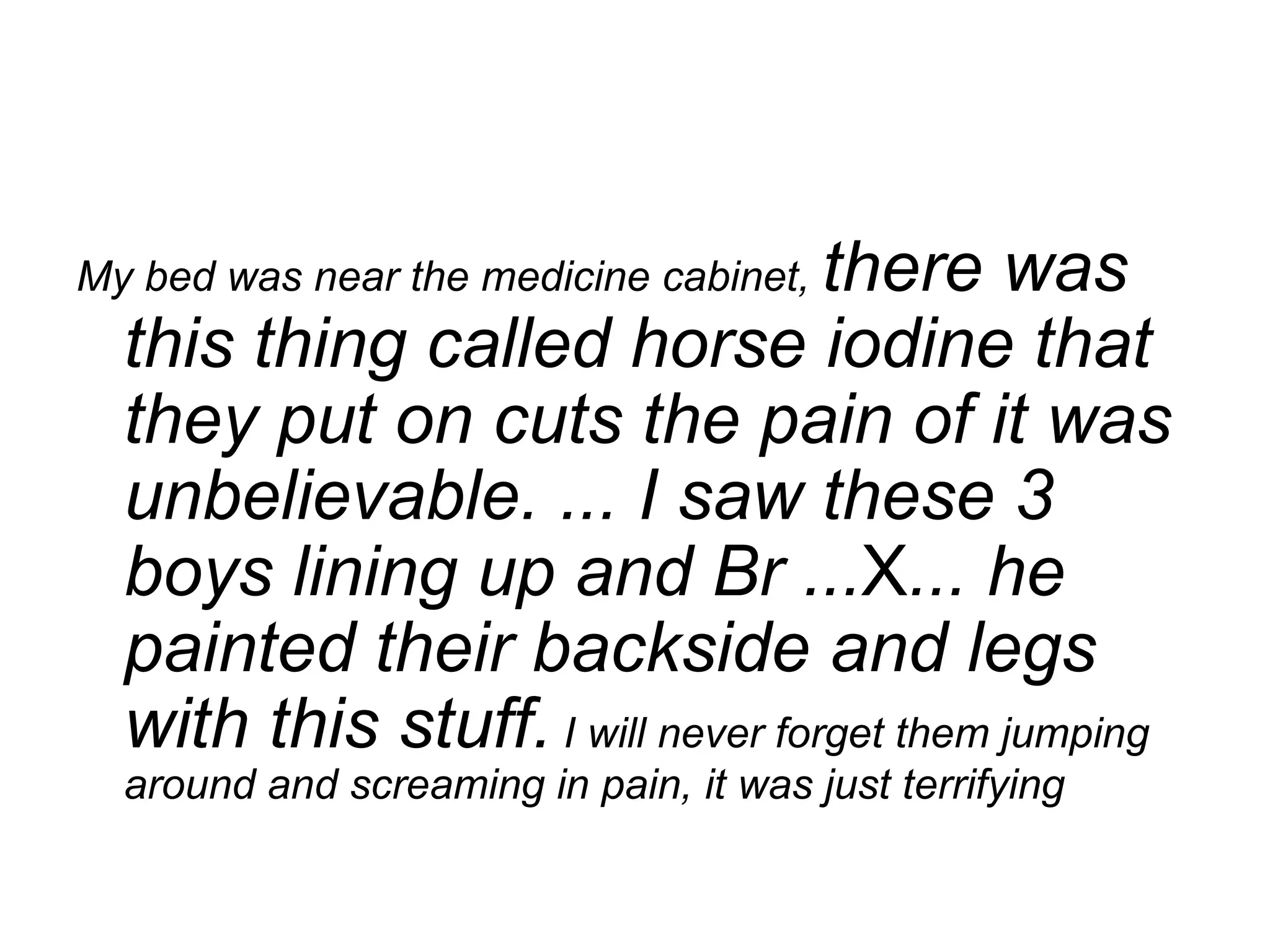 My bed was near the medicine cabinet,  there was this thing called horse iodine that they put on cuts the pain of it was unbelievable. ... I saw these 3 boys lining up and Br ... X ... he painted their backside and legs with this stuff.  I will never forget them jumping around and screaming in pain, it was just terrifying   