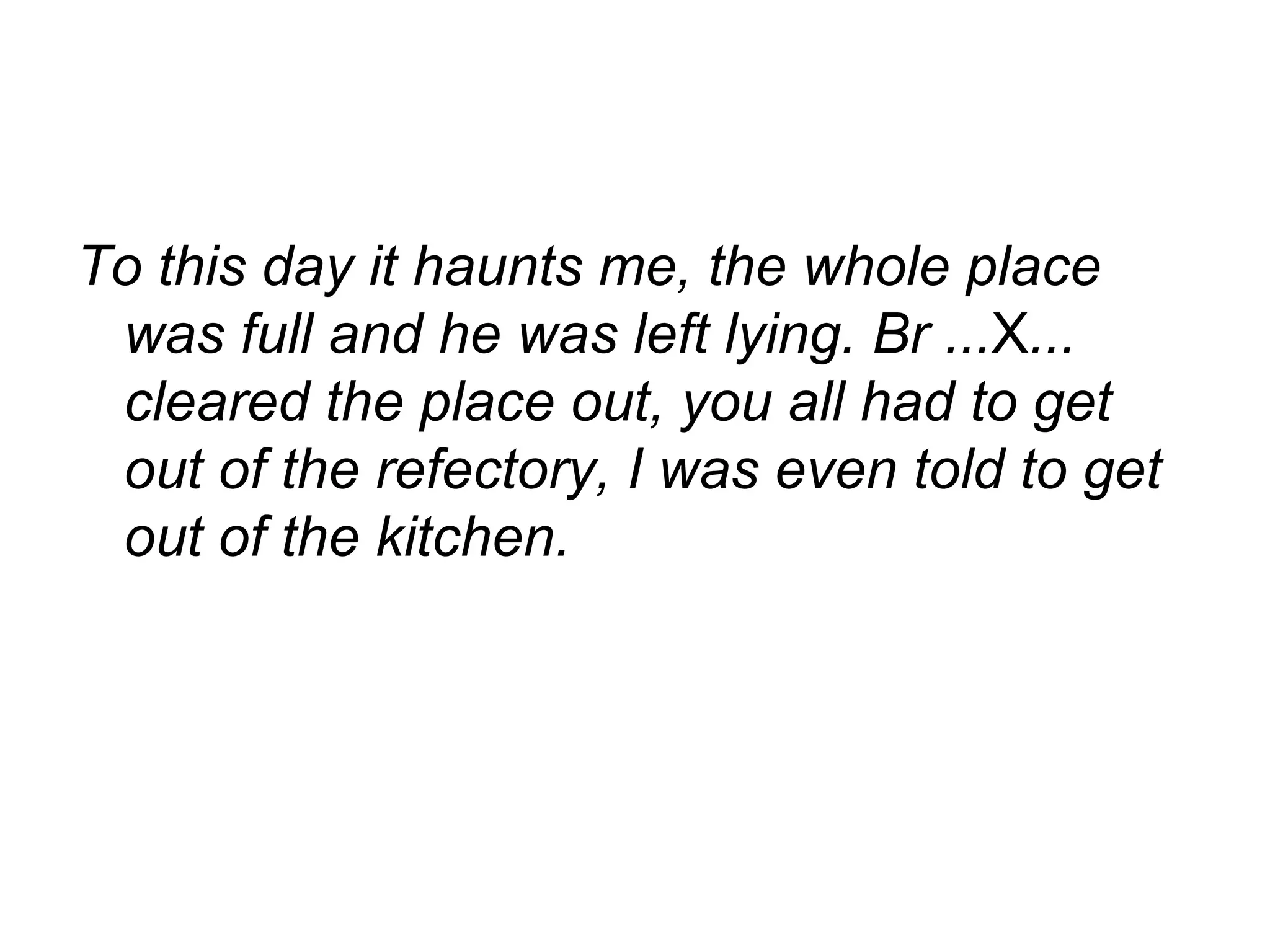 To this day it haunts me, the whole place was full and he was left lying. Br ... X ... cleared the place out, you all had to get out of the refectory, I was even told to get out of the kitchen.  