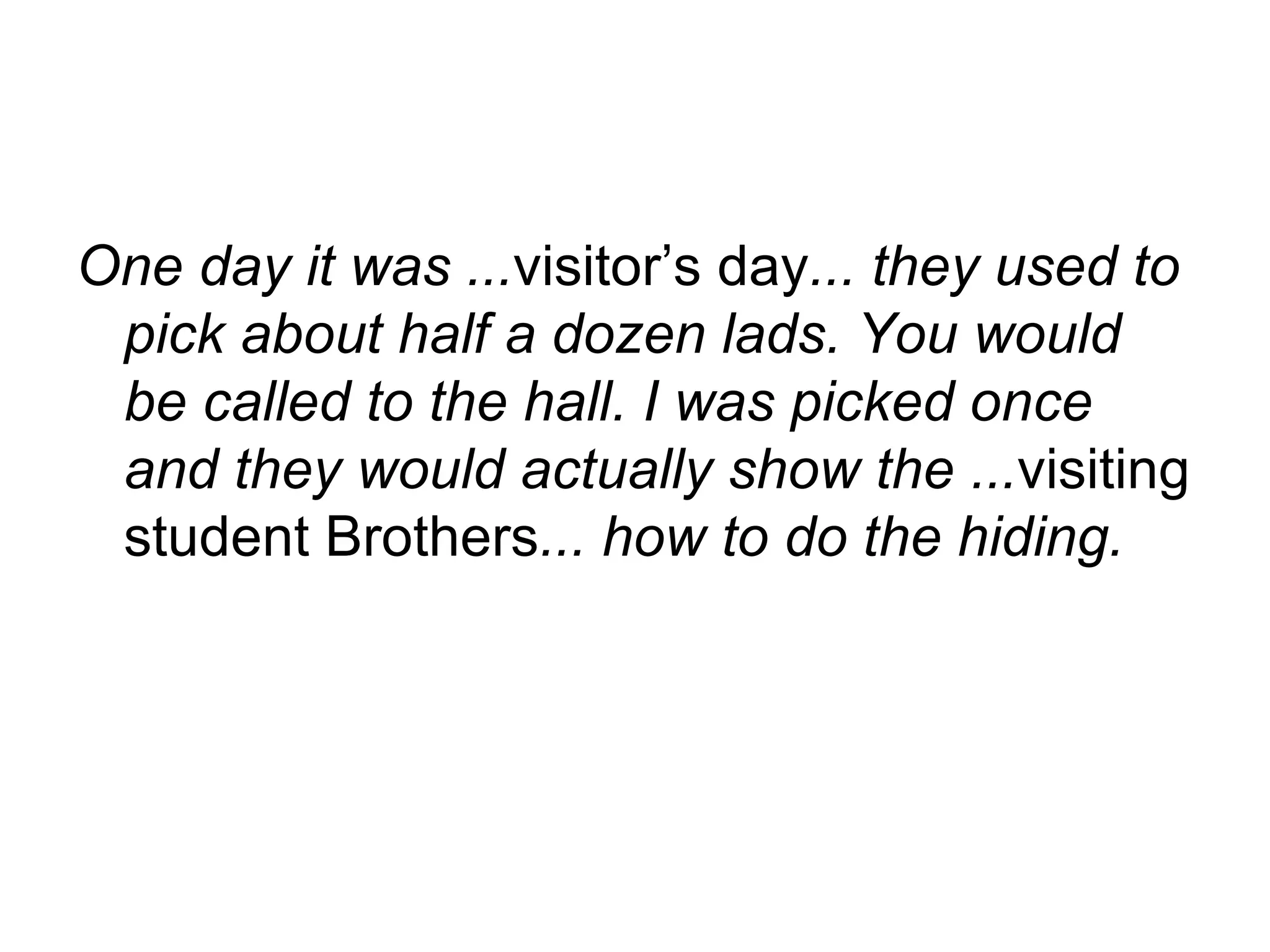 One day it was ... visitor’s day ... they used to pick about half a dozen lads. You would be called to the hall. I was picked once and they would actually show the ... visiting student Brothers ... how to do the hiding.  