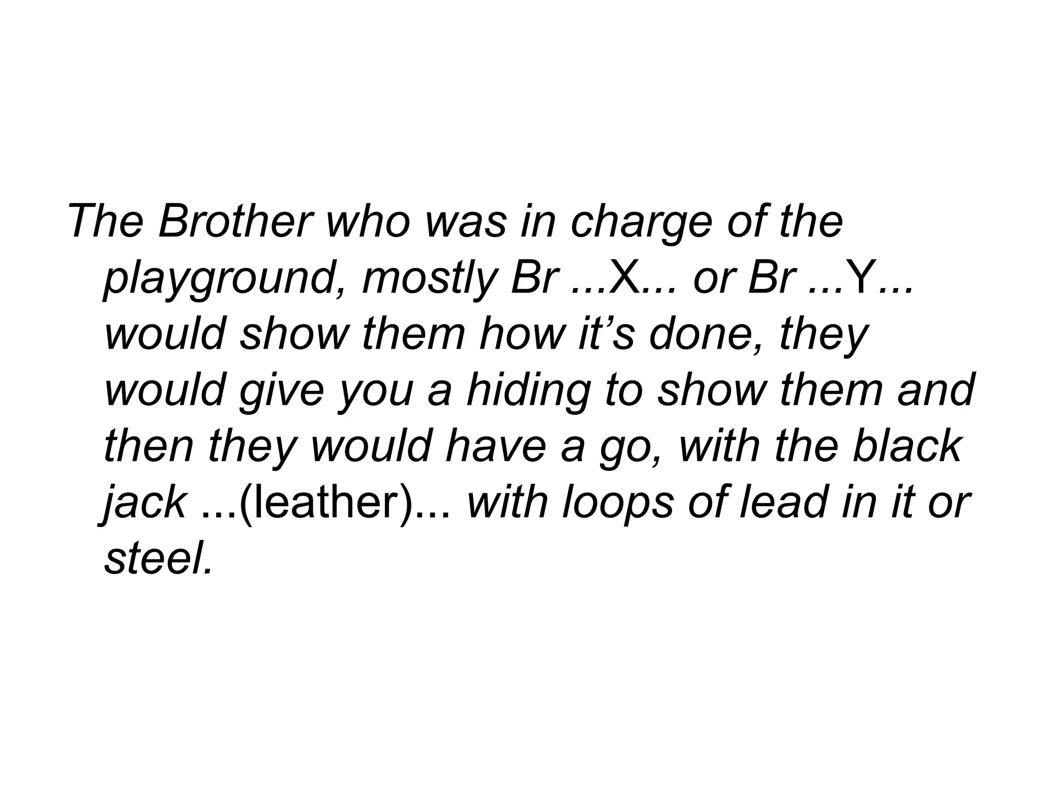 The Brother who was in charge of the playground, mostly Br ... X ... or Br ... Y ... would show them how it’s done, they would give you a hiding to show them and then they would have a go, with the black jack  ...(leather)...  with loops of lead in it or steel. 