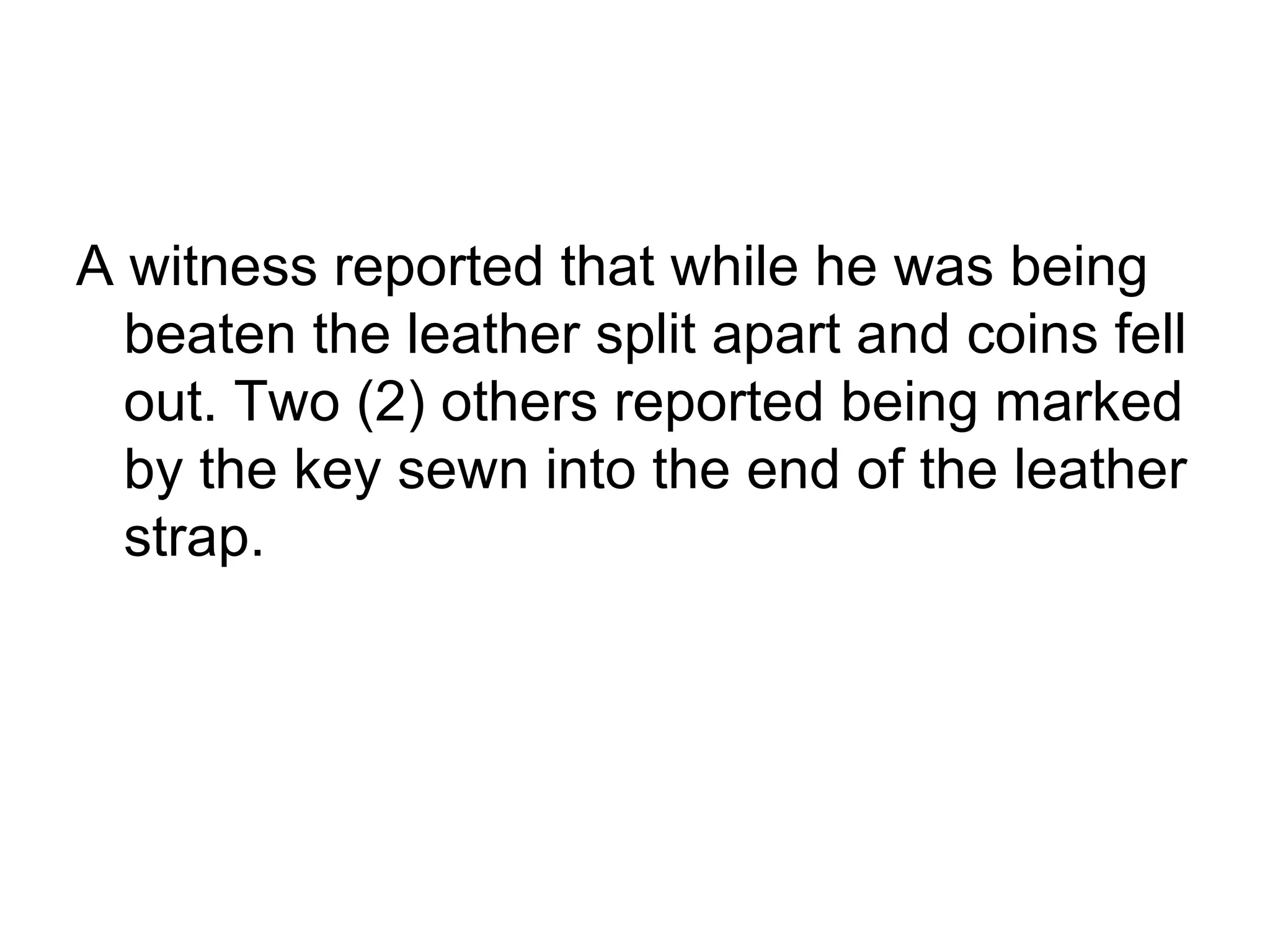 A witness reported that while he was being beaten the leather split apart and coins fell out. Two (2) others reported being marked by the key sewn into the end of the leather strap.  