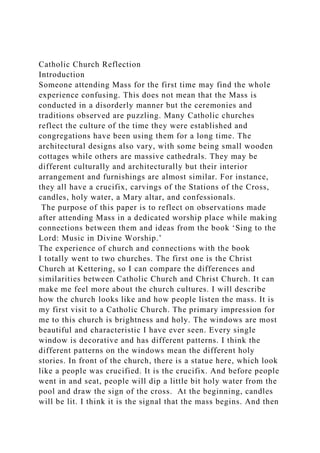 Catholic Church Reflection
Introduction
Someone attending Mass for the first time may find the whole
experience confusing. This does not mean that the Mass is
conducted in a disorderly manner but the ceremonies and
traditions observed are puzzling. Many Catholic churches
reflect the culture of the time they were established and
congregations have been using them for a long time. The
architectural designs also vary, with some being small wooden
cottages while others are massive cathedrals. They may be
different culturally and architecturally but their interior
arrangement and furnishings are almost similar. For instance,
they all have a crucifix, carvings of the Stations of the Cross,
candles, holy water, a Mary altar, and confessionals.
The purpose of this paper is to reflect on observations made
after attending Mass in a dedicated worship place while making
connections between them and ideas from the book ‘Sing to the
Lord: Music in Divine Worship.’
The experience of church and connections with the book
I totally went to two churches. The first one is the Christ
Church at Kettering, so I can compare the differences and
similarities between Catholic Church and Christ Church. It can
make me feel more about the church cultures. I will describe
how the church looks like and how people listen the mass. It is
my first visit to a Catholic Church. The primary impression for
me to this church is brightness and holy. The windows are most
beautiful and characteristic I have ever seen. Every single
window is decorative and has different patterns. I think the
different patterns on the windows mean the different holy
stories. In front of the church, there is a statue here, which look
like a people was crucified. It is the crucifix. And before people
went in and seat, people will dip a little bit holy water from the
pool and draw the sign of the cross. At the beginning, candles
will be lit. I think it is the signal that the mass begins. And then
 