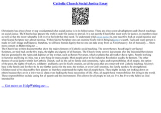 Catholic Church Social Justice Essay
Christianity has always been trying to understand what social justice is in its fullest sense. There are always new developments and Church teachings
on social justice. The Church must present the truth in order for justice to prevail. It is not just the Church that must work for justice, its members must
as well so that the most vulnerable will receive the help that they need. To understand whatsocial justice is, one must first look at social injustice and
what Scared Scripture says about injustice. Within Sacred Scripture one can examine God's role in bringing justice to earth. Each and every person is
made in God's image and likeness, therefore, we all have human dignity that no one can take away from us. Unfortunately, for all humanity,... Show
more content on Helpwriting.net ...
The Church has written documents that show the major elements of Catholic social teaching. The seven themes, based largely on Sacred
Scripture, are tied back on the first topic, the rights and dignity of all humans. The Church wrote several documents after the Industrial Revolution
that are grounded in the rights and dignities of the worker, such as Rerum Novarum, which explains that all workers have rights. People working
in factories and living in cities, was a new thing for many people. Most people prior to the Industrial Revolution used to be farmers. The other
themes of social justice within the Catholic Church, such as the call to family and community, rights and responsibilities of all people, the option
of the poor, the rights of workers, solidarity, and lastly care for God's creation, are all the areas that are connected with Catholic teaching. Society's
base is the family and for there to be any further justice for the poor, the worker, or even God's creation, the family needs to be strengthened.
Children need to be educated by their parents so that they understand the rights that all people have. These rights include not looking down on
others because they are in a lower social class or are lacking the basic necessities of life. Also, all people have responsibilities for living in the world.
These responsibilities include caring for all people and the environment. This allows for all people to not just live, but live to the fullest as God
intended for
... Get more on HelpWriting.net ...
 