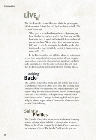 The Live It articles contain ideas and advice for putting your
faith into action. A faith that isn’t lived out isn’t true faith. The
Letter of James says:
What good is it, my brothers and sisters, if you say you
have faith but do not have works? Can faith save you? If a
brother or sister is naked and lacks daily food, and one of
you says to them, “Go in peace; keep warm and eat your
fill,” and yet you do not supply their bodily needs, what
is the good of that? So faith by itself, if it has no works, is
dead. (2:14–17)
In the Live It articles, you will find advice on setting up a
prayer time, suggestions for keeping control of your tongue,
ideas on how to respond when someone questions your faith,
and a description of how to go to confession. You will find
that the Live It articles contain lots of solid, practical advice.
The Catholic Church has a long and rich history, and most of
us are familiar with only a little piece of it. The Looking Back
articles will help you understand and appreciate more of our
history. They describe historical events, present the teaching of
saints and Church leaders, and explain why certain Church
councils were called. Through the Looking Back articles, you
will gain a better appreciation of the wisdom of two thousand
years of Church history.
The Catholic Church has an important tradition of honoring
women and men whose holy life is an inspiration to others.
These are the official saints of the Catholic Church, and there
are hundreds of them. The Saintly Profile articles give you
Introduction
10
!LiVEit
Looking
Back
Saintly
Profiles
 