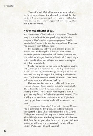 Turn to Catholic Quick Facts when you want to find a
prayer for a special need, find a list with the gifts of the Holy
Spirit, or look up the meaning of a word you are not familiar
with. You may find it interesting just to browse through these
lists from time to time.
How to Use This Handbook
You can make use of this handbook in many ways. You may be
using it as a textbook for your parish religious education
program or Confirmation preparation program. But this
handbook isn’t meant to be used just as a textbook. It’s a guide
you can use in many different ways.
For example, you and your Confirmation sponsor or
mentor could read it together. When you meet, use the
reflection questions at the end of each chapter to discuss how
you feel about what you have learned and read. A parent might
be interested in doing this with you as a way to brush up on
his or her Catholic faith.
Maybe you want to use this book just for private reading,
and go through it in your own time. The chapters are short, so
it won’t take you long to read through one. If you do read the
handbook this way, we suggest that you keep a Bible close at
hand. The handbook contains many references to Bible stories
and passages that you will want to look up.
Or maybe you just want to keep this book handy as a
reference when you have a question about the Catholic faith.
The index in the back will help you quickly find a specific
teaching or topic. The handbook was designed to make it
quick and easy for you to find the information you need. Take
it with you on retreats and conferences so that if questions
come up, you have a resource handy with answers you can
trust.
The people at Saint Mary’s Press believe in you. We want
you to experience the deep peace, joy, and love that come
through faith in Jesus Christ and membership in his Church.
We hope this handbook will help you to better understand
what faith in Jesus and membership in the Church truly mean.
With Saint Paul we pray, “that the one who began a good work
among you will bring it to completion by the day of Jesus
Christ” (Philippians 1:6). God bless you!
Introduction
12
 