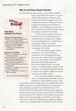 Why Are All These People Catholic?
It is estimated that there are just over one billion Catholics
living in the world. That is about 17 percent
of the world’s population. There are more
Catholics than there are people in any other
Christian denomination. There are also more
Catholics than there are Jews, Hindus, or
Buddhists—only Muslims have more mem-
bers. Catholics and Catholic Churches can be
found almost anywhere in the world.
So what do these numbers mean? Let’s
be honest. On the one hand, they do not
necessarily mean anything at all. A religion
isn’t necessarily good or true simply because
lots of people belong. The truth of
Catholicism cannot be determined by how
many people are Catholic.
On the other hand, the great number
of Catholics in the world testifies to
Catholicism’s universal appeal and to the
power that the Catholic faith has in people’s
lives. Since the Catholic Church’s humble
beginnings following the death and
Resurrection of Jesus Christ, it has truly
become a worldwide religion. People of every
nationality and cultural background embrace
it. Surely such a religious tradition must have
something compelling to offer.
If you ask a dozen different Catholics
what is compelling about their faith, you will
probably get a dozen different answers. This
is one of the wonderful things about the Catholic faith! Its rich
tradition provides something for all people, no matter what
their particular personality or spiritual need may be. The
Catholic Church includes people who desire quiet, meditative
prayer as well as those who enjoy communal prayer filled with
sound and action. The Catholic Church embraces people who
desire a clear and unchanging set of beliefs, as well as those
who want to explore how those beliefs are applied to different
cultures and a changing world. The Catholic Church is made
Being Catholic: The “CliffsNotes” View
14
How Many
Catholics Are There?
Catholics in North America
Canada: 12.6 million Catholics (44
percent of the population)
Mexico: 125.8 million Catholics (90
percent of the population)
United States: 63.7 million
Catholics (23 percent of the
population)
Catholics in the World
Africa: 124.2 million (15.5 percent
of the population)
North America: 219.1 million (46
percent of the population)
South America: 293 million (87.3
percent of the population)
Asia: 107 million (2.9 percent of the
population)
Europe: 281.7 million (41.3 percent
of the population)
Oceania: 8 million (27.5 percent of
the population)
(Source: 2002 Catholic Almanac)
DidYou
?Know
 