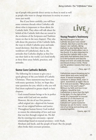 up of people who provide direct service to those in need as well
as people who want to change structures in society to create a
more just world.
But if you listen carefully, you will hear
some common threads when Catholics talk
about what is important to them about the
Catholic faith. They often will talk about the
beliefs of the Catholic faith that are rooted in
the revelation of the Scriptures and Tradition
(more on that in the next chapter). They also
talk about the practices of the Catholic faith,
the ways in which Catholics pray and make
moral decisions. And they talk about the
worldview of Catholicism, that is, the
attitudes that Catholics display as they live
out their faith in the world. Let’s look briefly
at these three areas: beliefs, practices, and
attitudes.
Some Core Catholic Beliefs
The following list is meant to give you a
quick glimpse of the core beliefs of Catholic
Christians. These statements may leave you
with many questions. In fact, we hope they
raise questions for you, which is why you will
find them explained in greater depth in later
chapters.
•• God created human beings to be in perfect
union with God and one another.
However, the sin of our first parents—
called original sin—deprived the human
race of our original holiness and justice.
•• Throughout human history God worked
to restore the relationship of love and trust
that was lost through original sin. He did
this by entering into covenants—special
relationships based on mutual promises—with Noah,
Abraham and Sarah, and the people of Israel. But the people
often broke their covenant promises.
Being Catholic: The “CliffsNotes” View
15
Young People’s Testimony
My first thought is that I am
Catholic because I was raised
Catholic. But that is not the only
reason I am Catholic. Being
Catholic is also feeling like I am
part of God’s family when I am in
my church. It is also important to
me that the Catholic faith is the
only faith that believes that Christ
is in the Eucharist and that the
bread and wine are really the body
and blood of Jesus Christ. These
are the greatest reasons that I am a
Catholic.
(Tara, age 17)
Catholicism means knowing you’re
never alone and never being left
alone. It means knowing that
someone is always there, even in
spirit. Sometimes at night I like to
lie in bed and wonder, “What place
do I have in the Lord’s plan?”
Without my faith and love in our
religion, I would be lost.
Catholicism is more than the light
in the dark; it’s the light of the
world. It’s impossible to conceal
because it’s in the hearts of
millions. We are all a part of
Catholicism’s great mysteries
because we are its home—every
one of us living and working and
praying together.
(Laura, age 15)
!LiVEit
 