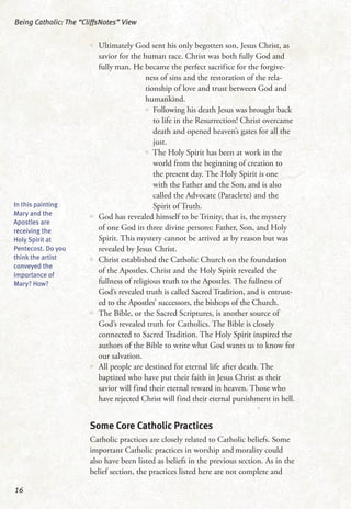 •• Ultimately God sent his only begotten son, Jesus Christ, as
savior for the human race. Christ was both fully God and
fully man. He became the perfect sacrifice for the forgive-
ness of sins and the restoration of the rela-
tionship of love and trust between God and
humankind.
•• Following his death Jesus was brought back
to life in the Resurrection! Christ overcame
death and opened heaven’s gates for all the
just.
•• The Holy Spirit has been at work in the
world from the beginning of creation to
the present day. The Holy Spirit is one
with the Father and the Son, and is also
called the Advocate (Paraclete) and the
Spirit of Truth.
•• God has revealed himself to be Trinity, that is, the mystery
of one God in three divine persons: Father, Son, and Holy
Spirit. This mystery cannot be arrived at by reason but was
revealed by Jesus Christ.
•• Christ established the Catholic Church on the foundation
of the Apostles. Christ and the Holy Spirit revealed the
fullness of religious truth to the Apostles. The fullness of
God’s revealed truth is called Sacred Tradition, and is entrust-
ed to the Apostles’ successors, the bishops of the Church.
•• The Bible, or the Sacred Scriptures, is another source of
God’s revealed truth for Catholics. The Bible is closely
connected to Sacred Tradition. The Holy Spirit inspired the
authors of the Bible to write what God wants us to know for
our salvation.
•• All people are destined for eternal life after death. The
baptized who have put their faith in Jesus Christ as their
savior will find their eternal reward in heaven. Those who
have rejected Christ will find their eternal punishment in hell.
Some Core Catholic Practices
Catholic practices are closely related to Catholic beliefs. Some
important Catholic practices in worship and morality could
also have been listed as beliefs in the previous section. As in the
belief section, the practices listed here are not complete and
Being Catholic: The “CliffsNotes” View
16
In this painting
Mary and the
Apostles are
receiving the
Holy Spirit at
Pentecost. Do you
think the artist
conveyed the
importance of
Mary? How?
 