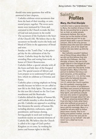 should raise some questions that will be
answered in later chapters.
•• Catholics celebrate seven sacraments that
form the basis of their worship, or com-
munal prayer, together. The seven sacra-
ments were instituted by Christ and
entrusted to the Church to make the love
of God real and present in the world.
•• The sacrament of the Eucharist is the heart
of the Church’s life. We believe that in the
sacrament we literally receive the body and
blood of Christ in the appearance of bread
and wine.
•• Sunday, or the “Lord’s Day,” is the princi-
pal day for the celebration of the Eu-
charist. Catholics keep the day holy by
attending Mass and resting from work, in
honor of Christ’s Resurrection.
•• Catholics follow a special calendar with all
the feasts and holy days of the liturgical
year. The special seasons of Advent and
Lent prepare us to understand God’s great
love, which we celebrate at Christmas and
Easter.
•• Catholics place a strong emphasis on living
morally because we believe we are called to
new life in the Holy Spirit. The moral code
for this new life is based on the Ten Com-
mandments and the Beatitudes.
•• Catholics defend the dignity of human life,
and Catholic morality is often described as
pro-life. Catholics are opposed to anything
that threatens the sanctity of human life,
including abortion, euthanasia, capital
punishment, and human cloning.
•• Serving people in need and working to
transform society are essential elements of
Catholic life. We believe that the Church
is called to be a sign of God’s perfect
Kingdom yet to come, by working for
justice and human rights in this life.
Being Catholic: The “CliffsNotes” View
17
Mary, the First Disciple
Catholics have a special devotion
to Mary, the mother of Jesus Christ.
We do not worship her or pray to
her as God, as some people
mistakenly believe. But we do
honor her as the mother of God,
and at times we ask her to ap-
proach Jesus with a special need or
concern. She is the only person
besides Jesus who was born without
original sin, and at her death we
believe she was taken up directly
to heaven.
But Catholics wouldn’t believe
any of these things about Mary if
we did not first believe that she
was the first follower, the first
disciple, of Jesus. Her yes to the
angel Gabriel in the Gospel of Luke
(1:26–38) made it possible for
Jesus to come into the world. In the
Gospel of John, Mary is the first
person to believe that Jesus can
work miracles, at the wedding
feast of Cana (2:1–11). At the cross
Jesus tells the beloved disciple,
“Here is your mother” (John
19:27), which the Church teaches
has the symbolic meaning that
Mary is the mother of all believers.
And Mary was present at Pentecost
(Acts 1:14), receiving the gift of the
Holy Spirit, and without a doubt
she was very active in spreading
the Gospel message about her son.
What an amazing woman! What
trust she had in God, what heart-
ache she suffered on account of
her son, and what faith she had in
Jesus and his message. Mary is a
model for all who wish to follow
Jesus more closely. She is our
loving and patient mother, and we
do well to honor her and ask for
her prayers on our behalf—she will
never turn a deaf ear to our
requests.
Saintly
Profiles
 