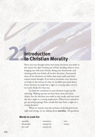 206
21Introduction
to Christian Morality
Have you ever thought about how many decisions you make in
the course of a day? Getting out of bed, deciding what to wear,
hanging out with your friends, doing your homework, and
chatting with your family all involve decisions. Fortunately
most of our decisions are habits that come easily and don’t
require much thought. If we had to scrutinize every decision
we make in the course of a day, we wouldn’t get much done!
Every decision we make has a right or a wrong value, even if
we rarely think of it that way.
Go back for a moment to your decision to get up this
morning. Waking up may not have been your conscious
choice, but the decision you made to stay awake and start your
day has a right or a wrong implication. What if you refused to
get up and get going? How would that have been a right or a
wrong decision?
When we venture into the territory of deciding between
right and wrong, we are talking about morality, “the goodness
Words to Look For
•• morality
•• Beatitudes
•• free will
•• conscience
•• mortal sin
•• venial sins
•• vices
•• virtues
 