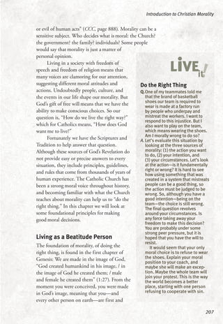 or evil of human acts” (CCC, page 888). Morality can be a
sensitive subject. Who decides what is moral: the Church?
the government? the family? individuals? Some people
would say that morality is just a matter of
personal opinion.
Living in a society with freedom of
speech and freedom of religion means that
many voices are clamoring for our attention,
suggesting different moral attitudes and
actions. Undoubtedly people, culture, and
the events in our life shape our morality. But
God’s gift of free will means that we have the
ability to make conscious choices. So our
question is, “How do we live the right way?”
which for Catholics means, “How does God
want me to live?”
Fortunately we have the Scriptures and
Tradition to help answer that question.
Although these sources of God’s Revelation do
not provide easy or precise answers to every
situation, they include principles, guidelines,
and rules that come from thousands of years of
human experience. The Catholic Church has
been a strong moral voice throughout history,
and becoming familiar with what the Church
teaches about morality can help us to “do the
right thing.” In this chapter we will look at
some foundational principles for making
good moral decisions.
Living as a Beatitude Person
The foundation of morality, of doing the
right thing, is found in the first chapter of
Genesis: We are made in the image of God,
“God created humankind in his image, / in
the image of God he created them; / male
and female he created them” (1:27). From the
moment you were conceived, you were made
in God’s image, meaning that you—and
every other person on earth—are first and
Introduction to Christian Morality
207
Do the Right Thing
Q.One of my teammates told me
that the brand of basketball
shoes our team is required to
wear is made at a factory run
by people who underpay and
mistreat the workers. I want to
respond to this injustice. But I
also want to play on the team,
which means wearing the shoes.
Am I morally wrong to do so?
A. Let’s evaluate this situation by
looking at the three sources of
morality: (1) the action you want
to do, (2) your intention, and
(3) your circumstances. Let’s look
at the action—is it fundamentally
right or wrong? It is hard to see
how using something that was
created in a system that mistreats
people can be a good thing, so
the action must be judged to be
wrong. So, although you have a
good intention—being on the
team—the choice is still wrong.
The final question revolves
around your circumstances. Is
any force taking away your
freedom to make this decision?
You are probably under some
strong peer pressure, but it is
hoped that you have the will to
resist.
It would seem that your only
moral choice is to refuse to wear
the shoes. Explain your moral
position to your coach, and
maybe she will make an excep-
tion. Maybe the whole team will
join your protest. This is the way
the world becomes a better
place, starting with one person
refusing to cooperate with sin.
!LiVEit
 