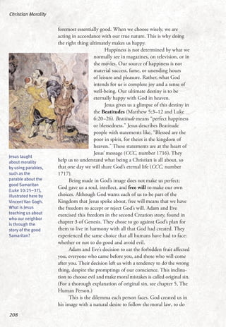foremost essentially good. When we choose wisely, we are
acting in accordance with our true nature. This is why doing
the right thing ultimately makes us happy.
Happiness is not determined by what we
normally see in magazines, on television, or in
the movies. Our source of happiness is not
material success, fame, or unending hours
of leisure and pleasure. Rather, what God
intends for us is complete joy and a sense of
well-being. Our ultimate destiny is to be
eternally happy with God in heaven.
Jesus gives us a glimpse of this destiny in
the Beatitudes (Matthew 5:3–12 and Luke
6:20–26). Beatitude means “perfect happiness
or blessedness.” Jesus describes Beatitude
people with statements like, “Blessed are the
poor in spirit, for theirs is the kingdom of
heaven.” These statements are at the heart of
Jesus’ message (CCC, number 1716). They
help us to understand what being a Christian is all about, so
that one day we will share God’s eternal life (CCC, number
1717).
Being made in God’s image does not make us perfect;
God gave us a soul, intellect, and free will to make our own
choices. Although God wants each of us to be part of the
Kingdom that Jesus spoke about, free will means that we have
the freedom to accept or reject God’s will. Adam and Eve
exercised this freedom in the second Creation story, found in
chapter 3 of Genesis. They chose to go against God’s plan for
them to live in harmony with all that God had created. They
experienced the same choice that all humans have had to face:
whether or not to do good and avoid evil.
Adam and Eve’s decision to eat the forbidden fruit affected
you, everyone who came before you, and those who will come
after you. Their decision left us with a tendency to do the wrong
thing, despite the promptings of our conscience. This inclina-
tion to choose evil and make moral mistakes is called original sin.
(For a thorough explanation of original sin, see chapter 5, The
Human Person.)
This is the dilemma each person faces. God created us in
his image with a natural desire to follow the moral law, to do
Christian Morality
208
Jesus taught
about morality
by using parables,
such as the
parable about the
good Samaritan
(Luke 10:25–37),
illustrated here by
Vincent Van Gogh.
What is Jesus
teaching us about
who our neighbor
is through the
story of the good
Samaritan?
 