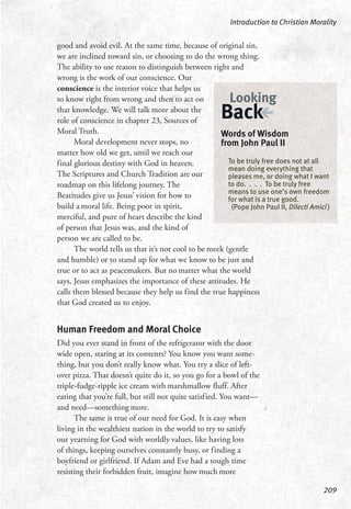 good and avoid evil. At the same time, because of original sin,
we are inclined toward sin, or choosing to do the wrong thing.
The ability to use reason to distinguish between right and
wrong is the work of our conscience. Our
conscience is the interior voice that helps us
to know right from wrong and then to act on
that knowledge. We will talk more about the
role of conscience in chapter 23, Sources of
Moral Truth.
Moral development never stops, no
matter how old we get, until we reach our
final glorious destiny with God in heaven.
The Scriptures and Church Tradition are our
roadmap on this lifelong journey. The
Beatitudes give us Jesus’ vision for how to
build a moral life. Being poor in spirit,
merciful, and pure of heart describe the kind
of person that Jesus was, and the kind of
person we are called to be.
The world tells us that it’s not cool to be meek (gentle
and humble) or to stand up for what we know to be just and
true or to act as peacemakers. But no matter what the world
says, Jesus emphasizes the importance of these attitudes. He
calls them blessed because they help us find the true happiness
that God created us to enjoy.
Human Freedom and Moral Choice
Did you ever stand in front of the refrigerator with the door
wide open, staring at its contents? You know you want some-
thing, but you don’t really know what. You try a slice of left-
over pizza. That doesn’t quite do it, so you go for a bowl of the
triple-fudge-ripple ice cream with marshmallow fluff. After
eating that you’re full, but still not quite satisfied. You want—
and need—something more.
The same is true of our need for God. It is easy when
living in the wealthiest nation in the world to try to satisfy
our yearning for God with worldly values, like having lots
of things, keeping ourselves constantly busy, or finding a
boyfriend or girlfriend. If Adam and Eve had a tough time
resisting their forbidden fruit, imagine how much more
Introduction to Christian Morality
209
Words of Wisdom
from John Paul II
To be truly free does not at all
mean doing everything that
pleases me, or doing what I want
to do. . . . To be truly free
means to use one’s own freedom
for what is a true good.
(Pope John Paul II, Dilecti Amici)
Looking
Back
 