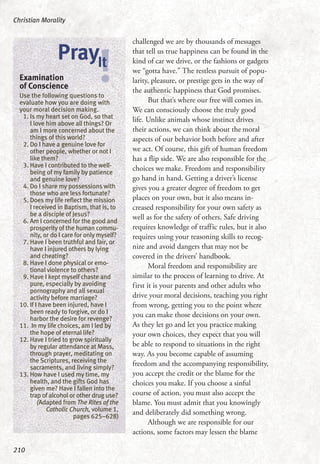 challenged we are by thousands of messages
that tell us true happiness can be found in the
kind of car we drive, or the fashions or gadgets
we “gotta have.” The restless pursuit of popu-
larity, pleasure, or prestige gets in the way of
the authentic happiness that God promises.
But that’s where our free will comes in.
We can consciously choose the truly good
life. Unlike animals whose instinct drives
their actions, we can think about the moral
aspects of our behavior both before and after
we act. Of course, this gift of human freedom
has a flip side. We are also responsible for the
choices we make. Freedom and responsibility
go hand in hand. Getting a driver’s license
gives you a greater degree of freedom to get
places on your own, but it also means in-
creased responsibility for your own safety as
well as for the safety of others. Safe driving
requires knowledge of traffic rules, but it also
requires using your reasoning skills to recog-
nize and avoid dangers that may not be
covered in the drivers’ handbook.
Moral freedom and responsibility are
similar to the process of learning to drive. At
first it is your parents and other adults who
drive your moral decisions, teaching you right
from wrong, getting you to the point where
you can make those decisions on your own.
As they let go and let you practice making
your own choices, they expect that you will
be able to respond to situations in the right
way. As you become capable of assuming
freedom and the accompanying responsibility,
you accept the credit or the blame for the
choices you make. If you choose a sinful
course of action, you must also accept the
blame. You must admit that you knowingly
and deliberately did something wrong.
Although we are responsible for our
actions, some factors may lessen the blame
Christian Morality
210
Examination
of Conscience
Use the following questions to
evaluate how you are doing with
your moral decision making.
1. Is my heart set on God, so that
I love him above all things? Or
am I more concerned about the
things of this world?
2. Do I have a genuine love for
other people, whether or not I
like them?
3. Have I contributed to the well-
being of my family by patience
and genuine love?
4. Do I share my possessions with
those who are less fortunate?
5. Does my life reflect the mission
I received in Baptism, that is, to
be a disciple of Jesus?
6. Am I concerned for the good and
prosperity of the human commu-
nity, or do I care for only myself?
7. Have I been truthful and fair, or
have I injured others by lying
and cheating?
8. Have I done physical or emo-
tional violence to others?
9. Have I kept myself chaste and
pure, especially by avoiding
pornography and all sexual
activity before marriage?
10. If I have been injured, have I
been ready to forgive, or do I
harbor the desire for revenge?
11. In my life choices, am I led by
the hope of eternal life?
12. Have I tried to grow spiritually
by regular attendance at Mass,
through prayer, meditating on
the Scriptures, receiving the
sacraments, and living simply?
13. How have I used my time, my
health, and the gifts God has
given me? Have I fallen into the
trap of alcohol or other drug use?
(Adapted from The Rites of the
Catholic Church, volume 1,
pages 625–628)
!PrayIt
 