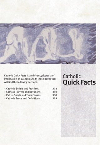 Catholic Quick Facts is a mini-encyclopedia of
information on Catholicism. In these pages you
will find the following sections:
•• Catholic Beliefs and Practices 372
•• Catholic Prayers and Devotions 380
•• Patron Saints and Their Causes 388
•• Catholic Terms and Definitions 399
Catholic
Quick Facts
 
