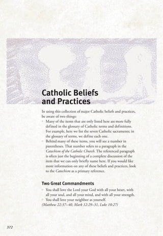 372
Catholic Beliefs
and Practices
In using this collection of major Catholic beliefs and practices,
be aware of two things:
•• Many of the items that are only listed here are more fully
defined in the glossary of Catholic terms and definitions.
For example, here we list the seven Catholic sacraments; in
the glossary of terms, we define each one.
•• Behind many of these items, you will see a number in
parentheses. That number refers to a paragraph in the
Catechism of the Catholic Church. The referenced paragraph
is often just the beginning of a complete discussion of the
item that we can only briefly name here. If you would like
more information on any of these beliefs and practices, look
to the Catechism as a primary reference.
Two Great Commandments
•• You shall love the Lord your God with all your heart, with
all your soul, and all your mind, and with all your strength.
•• You shall love your neighbor as yourself.
(Matthew 22:37–40, Mark 12:29–31, Luke 10:27)
 