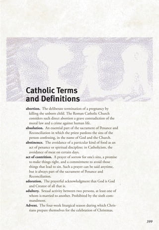 399
Catholic Terms
and Definitions
abortion. The deliberate termination of a pregnancy by
killing the unborn child. The Roman Catholic Church
considers such direct abortion a grave contradiction of the
moral law and a crime against human life.
absolution. An essential part of the sacrament of Penance and
Reconciliation in which the priest pardons the sins of the
person confessing, in the name of God and the Church.
abstinence. The avoidance of a particular kind of food as an
act of penance or spiritual discipline; in Catholicism, the
avoidance of meat on certain days.
act of contrition. A prayer of sorrow for one’s sins, a promise
to make things right, and a commitment to avoid those
things that lead to sin. Such a prayer can be said anytime,
but is always part of the sacrament of Penance and
Reconciliation.
adoration. The prayerful acknowledgment that God is God
and Creator of all that is.
adultery. Sexual activity between two persons, at least one of
whom is married to another. Prohibited by the sixth com-
mandment.
Advent. The four-week liturgical season during which Chris-
tians prepare themselves for the celebration of Christmas.
 