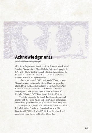 445
Acknowledgments
(continued from copyright page)
All scriptural quotations in this book are from the New Revised
Standard Version of the Bible, Catholic Edition. Copyright ©
1993 and 1989 by the Division of Christian Education of the
National Council of the Churches of Christ in the United
States of America. All rights reserved.
All excerpts marked CCC, the Apostles’ Creed on page
31, and the excerpts from the Nicene Creed are quoted or
adapted from the English translation of the Catechism of the
Catholic Church for use in the United States of America.
Copyright © 1994 by the United States Conference of
Catholic Bishops (USCCB)—Libreria Editrice Vaticana.
The information in the Saintly Profiles sections of each
chapter and the Patron Saints and Their Causes appendix is
adapted and quoted from Lives of the Saints: From Mary and
St. Francis of Assisi to John XXIII and Mother Teresa, by Richard
P. McBrien (San Francisco: HarperSanFrancisco, 2001).
Copyright © 2001 by Richard P. McBrien. Reprinted with
permission from HarperCollins Publishers, Inc.
 