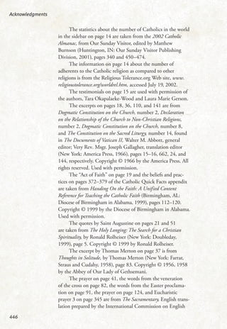 The statistics about the number of Catholics in the world
in the sidebar on page 14 are taken from the 2002 Catholic
Almanac, from Our Sunday Visitor, edited by Matthew
Burnson (Huntington, IN: Our Sunday Visitor Publishing
Division, 2001), pages 340 and 450–474.
The information on page 14 about the number of
adherents to the Catholic religion as compared to other
religions is from the Religious Tolerance.org Web site, www.
religioustolerance.org/worldrel.htm, accessed July 19, 2002.
The testimonials on page 15 are used with permission of
the authors, Tara Okapalaeke-Wood and Laura Marie Gerson.
The excerpts on pages 18, 36, 110, and 141 are from
Dogmatic Constitution on the Church, number 2, Declaration
on the Relationship of the Church to Non-Christian Religions,
number 2, Dogmatic Constitution on the Church, number 8,
and The Constitution on the Sacred Liturgy, number 14, found
in The Documents of Vatican II, Walter M. Abbott, general
editor; Very Rev. Msgr. Joseph Gallagher, translation editor
(New York: America Press, 1966), pages 15–16, 662, 24, and
144, respectively. Copyright © 1966 by the America Press. All
rights reserved. Used with permission.
The “Act of Faith” on page 19 and the beliefs and prac-
tices on pages 372–379 of the Catholic Quick Facts appendix
are taken from Handing On the Faith: A Unified Content
Reference for Teaching the Catholic Faith (Birmingham, AL:
Diocese of Birmingham in Alabama, 1999), pages 112–120.
Copyright © 1999 by the Diocese of Birmingham in Alabama.
Used with permission.
The quotes by Saint Augustine on pages 21 and 51
are taken from The Holy Longing: The Search for a Christian
Spirituality, by Ronald Rolheiser (New York: Doubleday,
1999), page 5. Copyright © 1999 by Ronald Rolheiser.
The excerpt by Thomas Merton on page 37 is from
Thoughts in Solitude, by Thomas Merton (New York: Farrar,
Straus and Cudahy, 1958), page 83. Copyright © 1956, 1958
by the Abbey of Our Lady of Gethsemani.
The prayer on page 41, the words from the veneration
of the cross on page 82, the words from the Easter proclama-
tion on page 91, the prayer on page 124, and Eucharistic
prayer 3 on page 345 are from The Sacramentary, English trans-
lation prepared by the International Commission on English
Acknowledgments
446
 