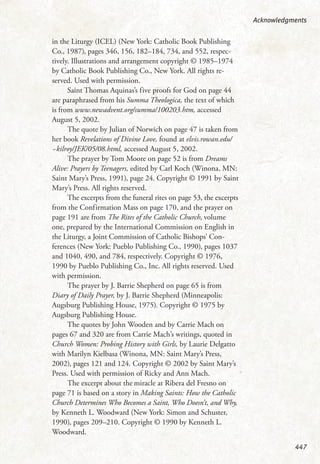 in the Liturgy (ICEL) (New York: Catholic Book Publishing
Co., 1987), pages 346, 156, 182–184, 734, and 552, respec-
tively. Illustrations and arrangement copyright © 1985–1974
by Catholic Book Publishing Co., New York. All rights re-
served. Used with permission.
Saint Thomas Aquinas’s five proofs for God on page 44
are paraphrased from his Summa Theologica, the text of which
is from www.newadvent.org/summa/100203.htm, accessed
August 5, 2002.
The quote by Julian of Norwich on page 47 is taken from
her book Revelations of Divine Love, found at elvis.rowan.edu/
~kilroy/JEK/05/08.html, accessed August 5, 2002.
The prayer by Tom Moore on page 52 is from Dreams
Alive: Prayers by Teenagers, edited by Carl Koch (Winona, MN:
Saint Mary’s Press, 1991), page 24. Copyright © 1991 by Saint
Mary’s Press. All rights reserved.
The excerpts from the funeral rites on page 53, the excerpts
from the Confirmation Mass on page 170, and the prayer on
page 191 are from The Rites of the Catholic Church, volume
one, prepared by the International Commission on English in
the Liturgy, a Joint Commission of Catholic Bishops’ Con-
ferences (New York: Pueblo Publishing Co., 1990), pages 1037
and 1040, 490, and 784, respectively. Copyright © 1976,
1990 by Pueblo Publishing Co., Inc. All rights reserved. Used
with permission.
The prayer by J. Barrie Shepherd on page 65 is from
Diary of Daily Prayer, by J. Barrie Shepherd (Minneapolis:
Augsburg Publishing House, 1975). Copyright © 1975 by
Augsburg Publishing House.
The quotes by John Wooden and by Carrie Mach on
pages 67 and 320 are from Carrie Mach’s writings, quoted in
Church Women: Probing History with Girls, by Laurie Delgatto
with Marilyn Kielbasa (Winona, MN: Saint Mary’s Press,
2002), pages 121 and 124. Copyright © 2002 by Saint Mary’s
Press. Used with permission of Ricky and Ann Mach.
The excerpt about the miracle at Ribera del Fresno on
page 71 is based on a story in Making Saints: How the Catholic
Church Determines Who Becomes a Saint, Who Doesn’t, and Why,
by Kenneth L. Woodward (New York: Simon and Schuster,
1990), pages 209–210. Copyright © 1990 by Kenneth L.
Woodward.
Acknowledgments
447
 