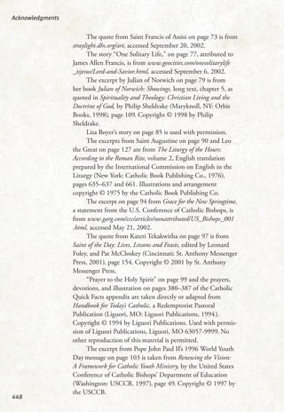 The quote from Saint Francis of Assisi on page 73 is from
straylight.dhs.org/art, accessed September 20, 2002.
The story “One Solitary Life,” on page 77, attributed to
James Allen Francis, is from www.geocities.com/onesolitarylife
_isjesus/Lord-and-Savior.html, accessed September 6, 2002.
The excerpt by Julian of Norwich on page 79 is from
her book Julian of Norwich: Showings, long text, chapter 5, as
quoted in Spirituality and Theology: Christian Living and the
Doctrine of God, by Philip Sheldrake (Maryknoll, NY: Orbis
Books, 1998), page 109. Copyright © 1998 by Philip
Sheldrake.
Lisa Boyer’s story on page 85 is used with permission.
The excerpts from Saint Augustine on page 90 and Leo
the Great on page 127 are from The Liturgy of the Hours:
According to the Roman Rite, volume 2, English translation
prepared by the International Commission on English in the
Liturgy (New York: Catholic Book Publishing Co., 1976),
pages 635–637 and 661. Illustrations and arrangement
copyright © 1975 by the Catholic Book Publishing Co.
The excerpt on page 94 from Grace for the New Springtime,
a statement from the U.S. Conference of Catholic Bishops, is
from www.garg.com/ccc/articles/nonattributed/US_Bishops_001
.html, accessed May 21, 2002.
The quote from Kateri Tekakwitha on page 97 is from
Saint of the Day: Lives, Lessons and Feasts, edited by Leonard
Foley, and Pat McCloskey (Cincinnati: St. Anthony Messenger
Press, 2001), page 154. Copyright © 2001 by St. Anthony
Messenger Press.
“Prayer to the Holy Spirit” on page 99 and the prayers,
devotions, and illustration on pages 380–387 of the Catholic
Quick Facts appendix are taken directly or adapted from
Handbook for Today’s Catholic, a Redemptorist Pastoral
Publication (Liguori, MO: Liguori Publications, 1994).
Copyright © 1994 by Liguori Publications. Used with permis-
sion of Liguori Publications, Liguori, MO 63057-9999. No
other reproduction of this material is permitted.
The excerpt from Pope John Paul II’s 1996 World Youth
Day message on page 103 is taken from Renewing the Vision:
A Framework for Catholic Youth Ministry, by the United States
Conference of Catholic Bishops’ Department of Education
(Washington: USCCB, 1997), page 49. Copyright © 1997 by
the USCCB.
Acknowledgments
448
 
