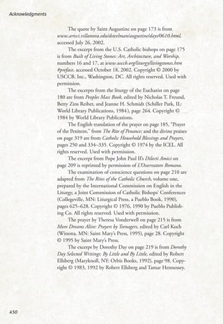 The quote by Saint Augustine on page 173 is from
www.artsci.villanova.edu/dsteelman/augustine/days/0610.html,
accessed July 26, 2002.
The excerpt from the U.S. Catholic bishops on page 175
is from Built of Living Stones: Art, Architecture, and Worship,
numbers 16 and 17, at www.usccb.org/liturgy/livingstones.htm
#preface, accessed October 18, 2002. Copyright © 2000 by
USCCB, Inc., Washington, DC. All rights reserved. Used with
permission.
The excerpts from the liturgy of the Eucharist on page
180 are from Peoples Mass Book, edited by Nicholas T. Freund,
Betty Zins Reiber, and Jeanne H. Schmidt (Schiller Park, IL:
World Library Publications, 1984), page 264. Copyright ©
1984 by World Library Publications.
The English translation of the prayer on page 185, “Prayer
of the Penitent,” from The Rite of Penance; and the divine praises
on page 319 are from Catholic Household Blessings and Prayers,
pages 250 and 334–335. Copyright © 1974 by the ICEL. All
rights reserved. Used with permission.
The excerpt from Pope John Paul II’s Dilecti Amici on
page 209 is reprinted by permission of L’Osservatore Romano.
The examination of conscience questions on page 210 are
adapted from The Rites of the Catholic Church, volume one,
prepared by the International Commission on English in the
Liturgy, a Joint Commission of Catholic Bishops’ Conferences
(Collegeville, MN: Liturgical Press, a Pueblo Book, 1990),
pages 625–628. Copyright © 1976, 1990 by Pueblo Publish-
ing Co. All rights reserved. Used with permission.
The prayer by Theresa Vonderwell on page 215 is from
More Dreams Alive: Prayers by Teenagers, edited by Carl Koch
(Winona, MN: Saint Mary’s Press, 1995), page 28. Copyright
© 1995 by Saint Mary’s Press.
The excerpt by Dorothy Day on page 219 is from Dorothy
Day Selected Writings: By Little and By Little, edited by Robert
Ellsberg (Maryknoll, NY: Orbis Books, 1992), page 98. Copy-
right © 1983, 1992 by Robert Ellsberg and Tamar Hennessey.
Acknowledgments
450
 