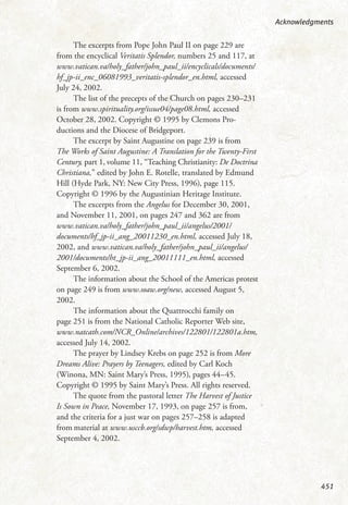 The excerpts from Pope John Paul II on page 229 are
from the encyclical Veritatis Splendor, numbers 25 and 117, at
www.vatican.va/holy_father/john_paul_ii/encyclicals/documents/
hf_jp-ii_enc_06081993_veritatis-splendor_en.html, accessed
July 24, 2002.
The list of the precepts of the Church on pages 230–231
is from www.spirituality.org/issue04/page08.html, accessed
October 28, 2002. Copyright © 1995 by Clemons Pro-
ductions and the Diocese of Bridgeport.
The excerpt by Saint Augustine on page 239 is from
The Works of Saint Augustine: A Translation for the Twenty-First
Century, part 1, volume 11, “Teaching Christianity: De Doctrina
Christiana,” edited by John E. Rotelle, translated by Edmund
Hill (Hyde Park, NY: New City Press, 1996), page 115.
Copyright © 1996 by the Augustinian Heritage Institute.
The excerpts from the Angelus for December 30, 2001,
and November 11, 2001, on pages 247 and 362 are from
www.vatican.va/holy_father/john_paul_ii/angelus/2001/
documents/hf_jp-ii_ang_20011230_en.html, accessed July 18,
2002, and www.vatican.va/holy_father/john_paul_ii/angelus/
2001/documents/ht_jp-ii_ang_20011111_en.html, accessed
September 6, 2002.
The information about the School of the Americas protest
on page 249 is from www.soaw.org/new, accessed August 5,
2002.
The information about the Quattrocchi family on
page 251 is from the National Catholic Reporter Web site,
www.natcath.com/NCR_Online/archives/122801/122801a.htm,
accessed July 14, 2002.
The prayer by Lindsey Krebs on page 252 is from More
Dreams Alive: Prayers by Teenagers, edited by Carl Koch
(Winona, MN: Saint Mary’s Press, 1995), pages 44–45.
Copyright © 1995 by Saint Mary’s Press. All rights reserved.
The quote from the pastoral letter The Harvest of Justice
Is Sown in Peace, November 17, 1993, on page 257 is from,
and the criteria for a just war on pages 257–258 is adapted
from material at www.usccb.org/sdwp/harvest.htm, accessed
September 4, 2002.
Acknowledgments
451
 