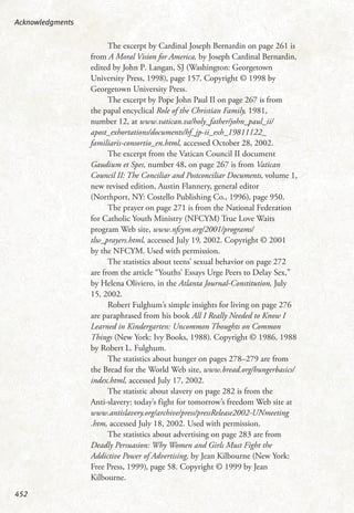 The excerpt by Cardinal Joseph Bernardin on page 261 is
from A Moral Vision for America, by Joseph Cardinal Bernardin,
edited by John P. Langan, SJ (Washington: Georgetown
University Press, 1998), page 157. Copyright © 1998 by
Georgetown University Press.
The excerpt by Pope John Paul II on page 267 is from
the papal encyclical Role of the Christian Family, 1981,
number 12, at www.vatican.va/holy_father/john_paul_ii/
apost_exhortations/documents/hf_jp-ii_exh_19811122_
familiaris-consortio_en.html, accessed October 28, 2002.
The excerpt from the Vatican Council II document
Gaudium et Spes, number 48, on page 267 is from Vatican
Council II: The Conciliar and Postconciliar Documents, volume 1,
new revised edition, Austin Flannery, general editor
(Northport, NY: Costello Publishing Co., 1996), page 950.
The prayer on page 271 is from the National Federation
for Catholic Youth Ministry (NFCYM) True Love Waits
program Web site, www.nfcym.org/2001/programs/
tlw_prayers.html, accessed July 19, 2002. Copyright © 2001
by the NFCYM. Used with permission.
The statistics about teens’ sexual behavior on page 272
are from the article “Youths’ Essays Urge Peers to Delay Sex,”
by Helena Oliviero, in the Atlanta Journal-Constitution, July
15, 2002.
Robert Fulghum’s simple insights for living on page 276
are paraphrased from his book All I Really Needed to Know I
Learned in Kindergarten: Uncommon Thoughts on Common
Things (New York: Ivy Books, 1988). Copyright © 1986, 1988
by Robert L. Fulghum.
The statistics about hunger on pages 278–279 are from
the Bread for the World Web site, www.bread.org/hungerbasics/
index.html, accessed July 17, 2002.
The statistic about slavery on page 282 is from the
Anti-slavery: today’s fight for tomorrow’s freedom Web site at
www.antislavery.org/archive/press/pressRelease2002-UNmeeting
.htm, accessed July 18, 2002. Used with permission.
The statistics about advertising on page 283 are from
Deadly Persuasion: Why Women and Girls Must Fight the
Addictive Power of Advertising, by Jean Kilbourne (New York:
Free Press, 1999), page 58. Copyright © 1999 by Jean
Kilbourne.
Acknowledgments
452
 