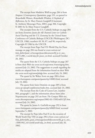 The excerpt from Madaleva Wolf on page 284 is from
Simpson’s Contemporary Quotations, page 191, as quoted in
Remarkable Women, Remarkable Wisdom: A Daybook of
Reflections, by Sr. Mary Francis Gangloff (Cincinnati:
St. Anthony Messenger Press, 2001), page 306. Copyright
© 2001 by Sr. Mary Francis Gangloff.
The excerpts from the U.S. Catholic bishops on page 284
are from Economic Justice for All: Pastoral Letter on Catholic
Social Teaching and the U.S. Economy, by the United States
Conference of Catholic Bishops (USCCB) (Washington, DC:
USCCB, 1986), numbers 49, 50, 87, and 90, respectively.
Copyright © 1986 by the USCCB.
The excerpt from Pope Paul VI’s World Day for Peace
message on page 284 was found at www.vatican.va/
holy_father/paul_vi/messages/peace/documents/hf_p-vi_mes_
19711208_v-world-day-for-peace_en.html, accessed October
28, 2002.
The quote from the U.S. Catholic bishops on page 287
is from their Web site www.usccb.org/comm./renewingeng.htm,
accessed July 23, 2002. The suggestions to youth regarding the
media are adapted from the information found on their Web
site www.usccb.org/comm/pledge.htm, accessed July 24, 2002.
The quote by Sir Walter Scott on page 288 is from
www.brainyquote.com/quotes/quotes/s/q118003.html, accessed
July 19, 2002.
The quote from Saint Dominic on page 289 is from
www.op-stjoseph.org/dominic/index.htm, accessed July 24, 2002.
The excerpt from the Code of Canon Law, number
983, paragraph 1, and the information about Saint John
Nepomucene on page 292 are from The Compass Web site,
www.thecompassnews.org/compass/2002-03-15/02cn0315f1.htm,
accessed July 24, 2002.
The quote by James A. Garfield on page 292 is from
www.brainyquote.com/quotes/quotes/j/q140609.html, accessed
September 5, 2002.
The excerpt by Pope John Paul II on the occasion of
World Youth Day VIII on page 296 is from www.vatican.va/
holy_father/john_paul_ii/messages/youth/documents/hf_jp-ii_mes_
15081992_viii-world-youth-day_en.html, accessed July 26,
2002.
Acknowledgments
453
 