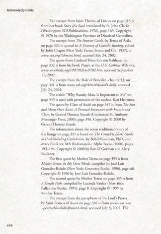 The excerpt from Saint Thérèse of Lisieux on page 315 is
from her book Story of a Soul, translated by Fr. John Clarke
(Washington: ICS Publications, 1976), page 165. Copyright
© 1976 by the Washington Province of Discalced Carmelites.
The excerpt from The Interior Castle, by Teresa of Ávila,
on page 329 is quoted in A Treasury of Catholic Reading, edited
by John Chapin (New York: Farrar, Straus and Co., 1957), at
www.cin.org/7thmans.html, accessed July 24, 2002.
The quote from Cardinal Hans Urs von Balthasar on
page 332 is from his book Prayer, at the U.S. Catholic Web site,
www.uscatholic.org/1997/02/cov9702.htm, accessed September
11, 2002.
The excerpt from the Rule of Benedict, chapter 53, on
page 341 is from www.osb.org/rb/text/rbeaad1.html, accessed
July 24, 2002.
The article “Why Sunday Mass Is Important to Me” on
page 343 is used with permission of the author, Kari Heltemes.
The quote by Clare of Assisi on page 349 is from The Sun
and Moon Over Assisi: A Personal Encounter with Francis and
Clare, by Gerard Thomas Straub (Cincinnati: St. Anthony
Messenger Press, 2000), page 396. Copyright © 2000 by
Gerard Thomas Straub.
The information about the seven traditional hours of
the liturgy on page 351 is based on The Complete Idiot’s Guide
to Understanding Catholicism, by Bob O’Gorman, PhD, and
Mary Faulkner, MA (Indianapolis: Alpha Books, 2000), pages
193–194. Copyright © 2000 by Bob O’Gorman and Mary
Faulkner.
The first quote by Mother Teresa on page 355 is from
Mother Teresa: In My Own Words, compiled by José Luis
González-Balado (New York: Gramercy Books, 1996), page xiii.
Copyright © 1996 by José Luis González-Balado.
The second quote by Mother Teresa on page 355 is from
A Simple Path, compiled by Lucinda Vardey (New York:
Ballantine Books, 1995), page 8. Copyright © 1995 by
Mother Teresa.
The excerpt from the paraphrase of the Lord’s Prayer
by Saint Francis of Assisi on page 358 is from www.cwo.com/
~pentrack/catholic/francis1.html, accessed July 5, 2002. The
Acknowledgments
454
 