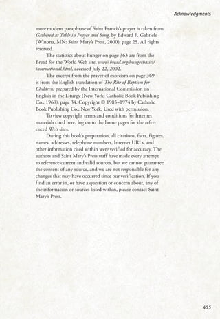 more modern paraphrase of Saint Francis’s prayer is taken from
Gathered at Table in Prayer and Song, by Edward F. Gabriele
(Winona, MN: Saint Mary’s Press, 2000), page 25. All rights
reserved.
The statistics about hunger on page 363 are from the
Bread for the World Web site, www.bread.org/hungerbasics/
international.html, accessed July 22, 2002.
The excerpt from the prayer of exorcism on page 369
is from the English translation of The Rite of Baptism for
Children, prepared by the International Commission on
English in the Liturgy (New York: Catholic Book Publishing
Co., 1969), page 34. Copyright © 1985–1974 by Catholic
Book Publishing Co., New York. Used with permission.
To view copyright terms and conditions for Internet
materials cited here, log on to the home pages for the refer-
enced Web sites.
During this book’s preparation, all citations, facts, figures,
names, addresses, telephone numbers, Internet URLs, and
other information cited within were verified for accuracy. The
authors and Saint Mary’s Press staff have made every attempt
to reference current and valid sources, but we cannot guarantee
the content of any source, and we are not responsible for any
changes that may have occurred since our verification. If you
find an error in, or have a question or concern about, any of
the information or sources listed within, please contact Saint
Mary’s Press.
Acknowledgments
455
 