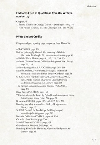 Endnotes Cited in Quotations from Dei Verbum,
number 25
Chapter 34
1. Second Council of Orange, Canon 7: Denzinger 180 (377);
First Vatican Council, loc. cit.: Denzinger 1791 (3010).[5]
Photo and Art Credits
Chapter and part opening page images are from PhotoDisc.
AFP/CORBIS: page 364
Haitian painting by Gabriel Alix, courtesy of Galerie
Macondo, Pittsburgh, PA, www.artshaitian.com: page 49
AP/Wide World Photos: pages 8, 112, 221, 256, 354
Archives Charmet/Private Collection/Bridgeman Art Library:
page 70, 129
Archivo Iconografico, S.A./CORBIS: pages 268, 340
Rudolfo Arellano, Solentiname, Nicaragua, courtesy of
Hermann Schulz and Father Ernesto Cardenal: page 68
© 2003 Artists Rights Society (ARS), New York/ADAGP,
Paris. Photo courtesy of Archives Charmet/Private
Collection/Bridgeman Art Library: page 298
The Barnes Foundation, Merion Station, PA/CORBIS:
page 279
Dave Bartruff/CORBIS: page 160
“Wise Men from the East,” by Agha Behzad, courtesy of Stony
Point Center, Stony Point, NY: page 60
Bettmann/CORBIS: pages 106, 166, 222, 243, 262
Birmingham Museums and Art Gallery/Bridgeman Art
Library: page 16
St. Edith Stein © Lu Bro/Bridge Building Images/
www.BridgeBuilding.com: page 212
Burstein Collection/CORBIS: pages 88, 126
Catholic News Service: page 250
Macduff Everton/CORBIS: page 325
Giraudon/Art Resource, NY: page 282
Hamburg Kunsthalle, Hamburg, Germany/Bridgeman Art
Library: page 35
Endnotes
459
 