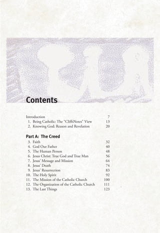 Contents
Introduction 7
1. Being Catholic: The “CliffsNotes” View 13
2. Knowing God: Reason and Revelation 20
Part A: The Creed
3. Faith 32
4. God Our Father 40
5. The Human Person 48
6. Jesus Christ: True God and True Man 56
7. Jesus’ Message and Mission 64
8. Jesus’ Death 74
9. Jesus’ Resurrection 83
10. The Holy Spirit 92
11. The Mission of the Catholic Church 100
12. The Organization of the Catholic Church 111
13. The Last Things 123
 